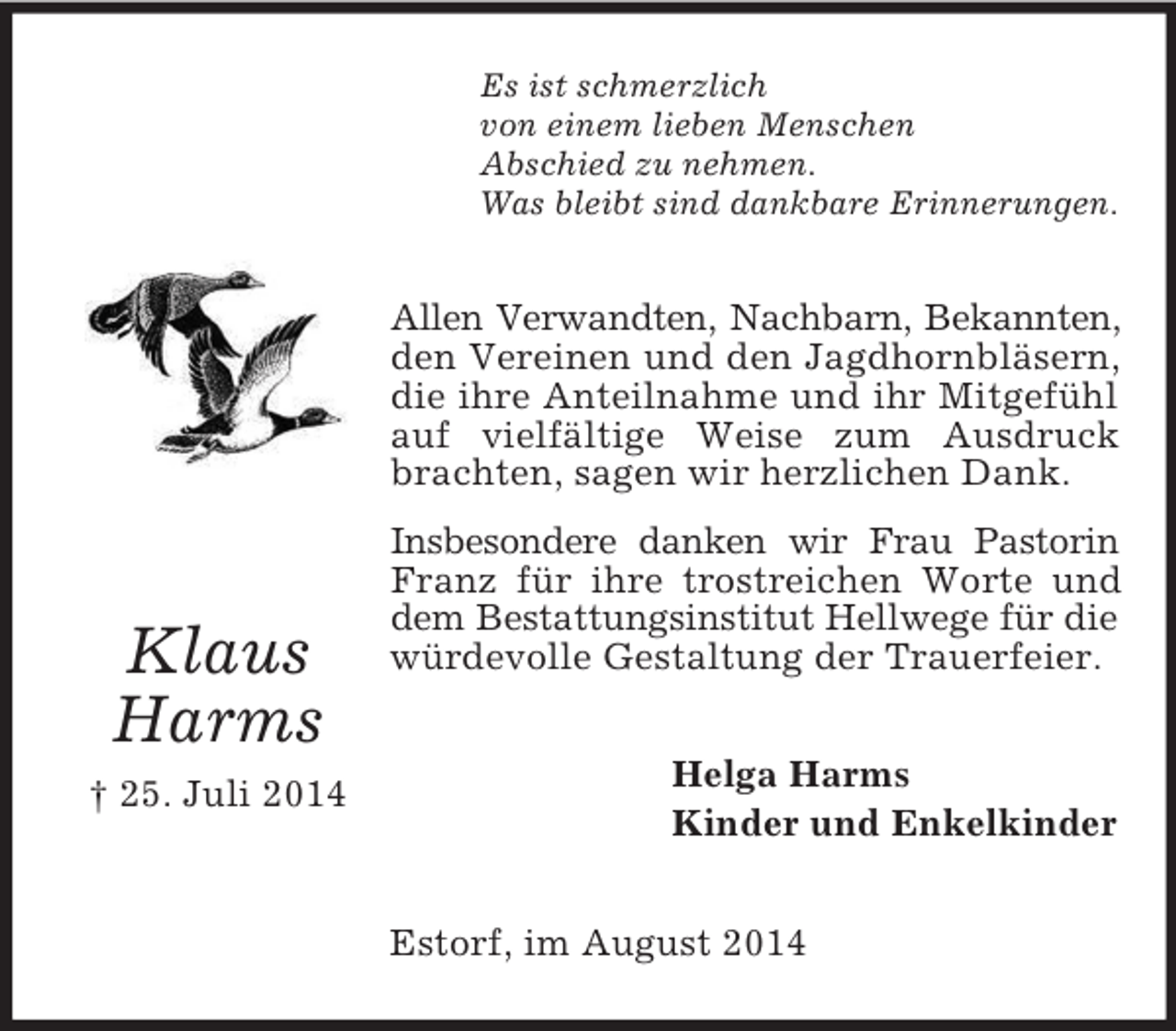 <p>Klaus Harms<br />† 25. Juli 2014<br />Es ist schmerzlich<br />von einem lieben Menschen<br />Abschied zu nehmen.<br />Was bleibt sind dankbare Erinnerungen.<br />Allen Verwandten, Nachbarn, Bekannten,<br />den Vereinen und den Jagdhornbläsern, die ihre Anteilnahme und ihr Mitgefühl auf vielfältige Weise zum Ausdruck brachten, sagen wir herzlichen Dank.<br />Insbesondere danken wir Frau Pastorin Franz für ihre trostreichen Worte und dem Bestattungsinstitut Hellwege für die<br />würdevolle Gestaltung der Trauerfeier.<br />Helga Harms<br />Kinder und Enkelkinder<br />Estorf, im August 2014</p>