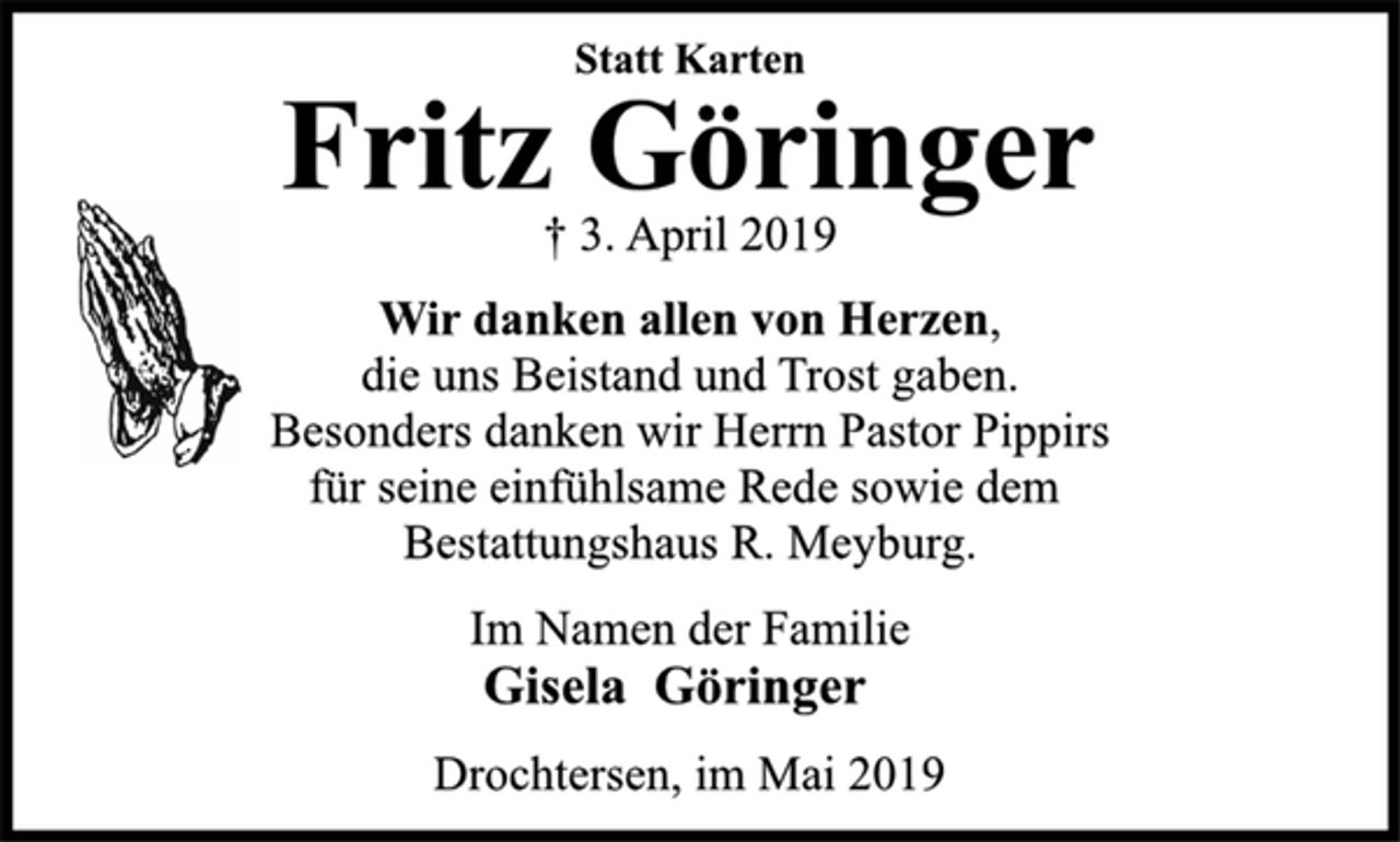 <p>Statt Karten<br />Fritz Göringer<br />† 3. April 2019<br />Wir danken allen von Herzen,<br />die uns Beistand und Trost gaben.<br />Besonders danken wir Herrn Pastor Pippirs<br />für seine einfühlsame Rede sowie dem<br />Bestattungshaus R. Meyburg.<br />Im Namen der Familie<br />Gisela Göringer<br />Drochtersen, im Mai 2019</p>
