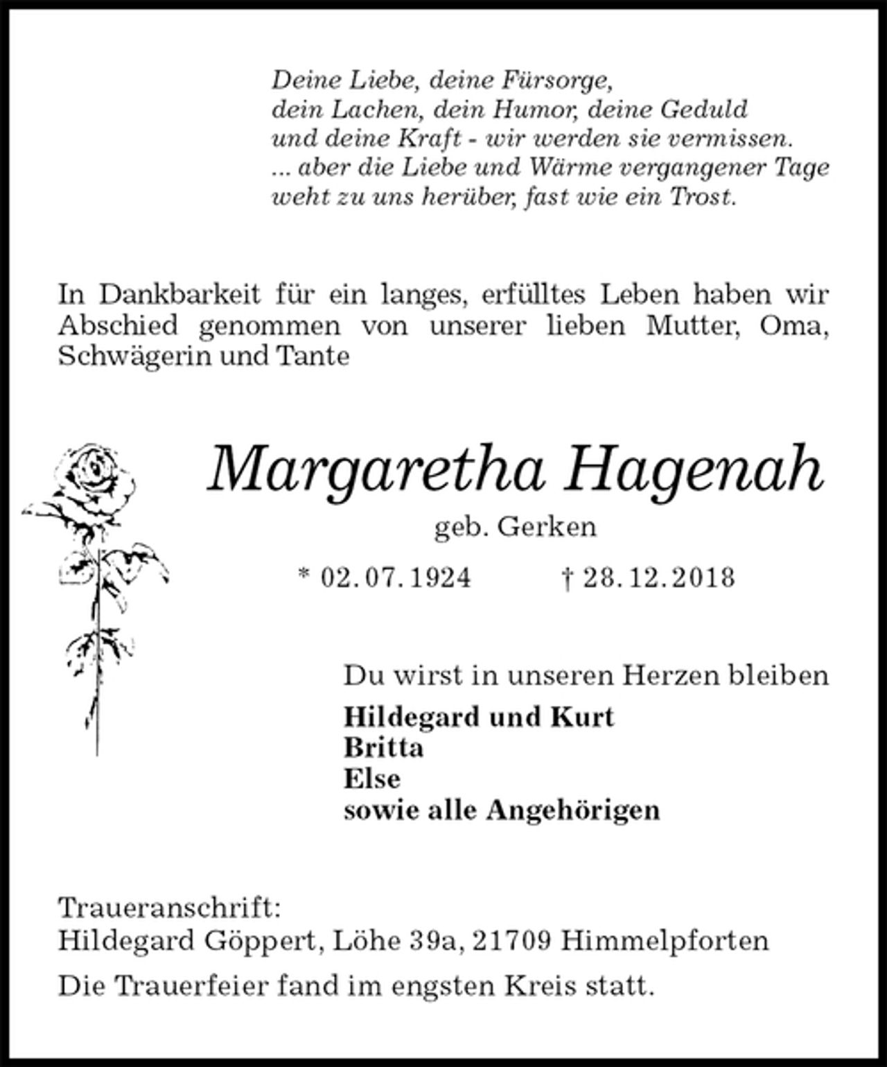 <p>Deine Liebe, deine Fürsorge,<br />dein Lachen, dein Humor, deine Geduld<br />und deine Kraft - wir werden sie vermissen.<br />... aber die Liebe und Wärme vergangener Tage<br />weht zu uns herüber, fast wie ein Trost.<br />In Dankbarkeit für ein langes, erfülltes Leben haben wir<br />Abschied genommen von unserer lieben Mutter, Oma,<br />Schwägerin und Tante</p><p>Margaretha Hagenah<br />geb. Gerken<br />* 02. 07. 1924 † 28. 12. 2018<br />Du wirst in unseren Herzen bleiben<br />Hildegard und Kurt<br />Britta<br />Else<br />sowie alle Angehörigen<br />Traueranschrift:<br />Hildegard Göppert, Löhe 39a, 21709 Himmelpforten<br />Die Trauerfeier fand im engsten Kreis statt.</p>