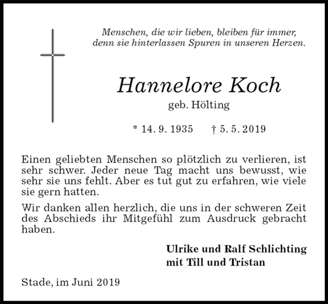 <p>Menschen, die wir lieben, bleiben für immer,<br />denn sie hinterlassen Spuren in unseren Herzen.</p><p>Hannelore Koch<br />geb. Hölting<br />* 14. 9. 1935 † 5. 5. 2019</p><p>Einen geliebten Menschen so plötzlich zu verlieren, ist sehr schwer. Jeder neue Tag macht uns bewusst, wie sehr sie uns fehlt. Aber es tut gut zu erfahren, wie viele sie gern hatten.<br />Wir danken allen herzlich, die uns in der schweren Zeit des Abschieds ihr Mitgefühl zum Ausdruck gebracht haben.<br />Ulrike und Ralf Schlichting<br />mit Till und Tristan<br />Stade, im Juni 2019</p>