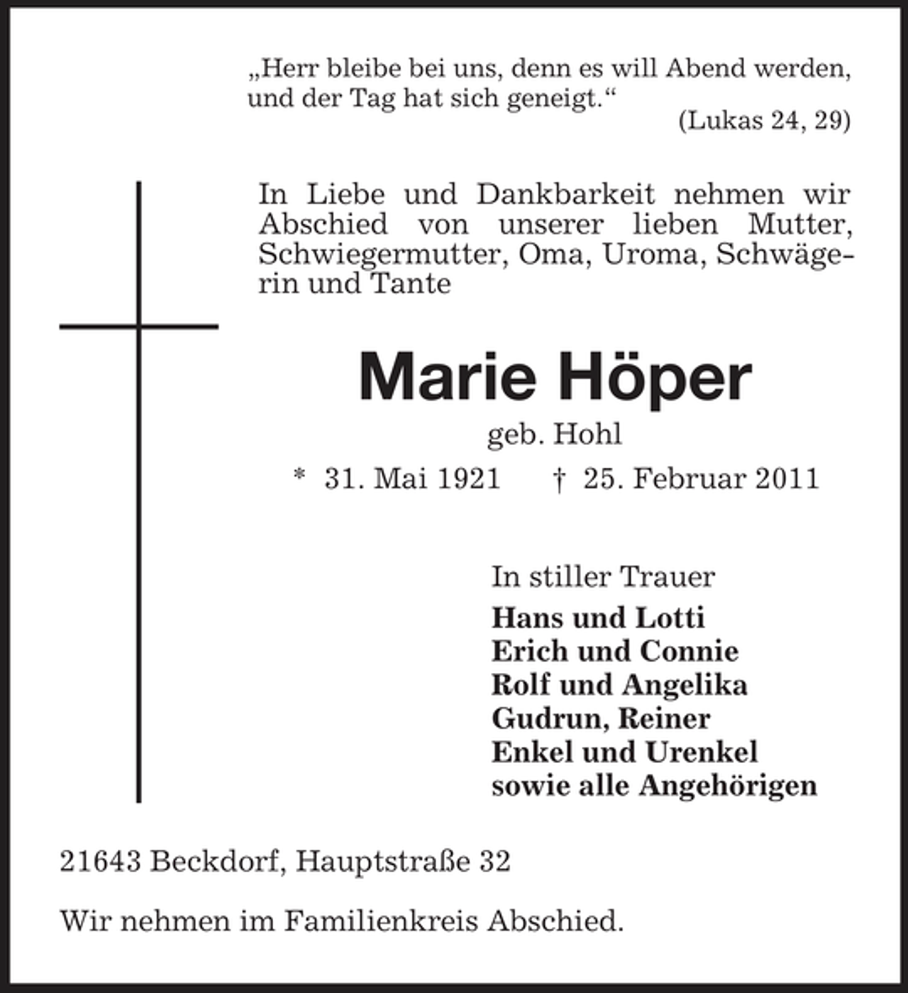 <p>„Herr bleibe bei uns, denn es will Abend werden, und der Tag hat sich geneigt.“ (Lukas 24, 29)</p><p>In Liebe und Dankbarkeit nehmen wir Abschied von unserer lieben Mutter, Schwiegermutter, Oma, Uroma, Schwägerin und Tante</p><p>Marie Höper<br />geb. Hohl * 31. Mai 1921 † 25. Februar 2011 In stiller Trauer Hans und Lotti Erich und Connie Rolf und Angelika Gudrun, Reiner Enkel und Urenkel sowie alle Angehörigen 21643 Beckdorf, Hauptstraße 32 Wir nehmen im Familienkreis Abschied.</p>