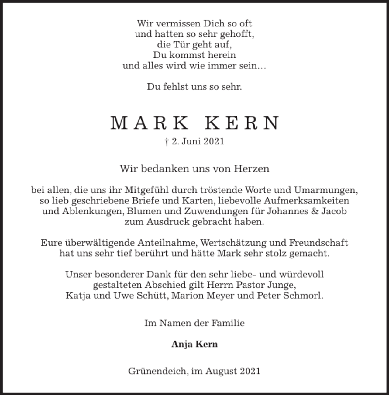 <p>Wir vermissen Dich so oft<br />und hatten so sehr gehofft,<br />die Tür geht auf,<br />Du kommst herein<br />und alles wird wie immer sein…</p>
<p>Du fehlst uns so sehr.<br />M A R K K E R N<br />† 2. Juni 2021<br />Wir bedanken uns von Herzen</p>
<p>bei allen, die uns ihr Mitgefühl durch tröstende Worte und Umarmungen,<br />so lieb geschriebene Briefe und Karten, liebevolle Aufmerksamkeiten<br />und Ablenkungen, Blumen und Zuwendungen für Johannes &amp; Jacob<br />zum Ausdruck gebracht haben.</p>
<p>Eure überwältigende Anteilnahme, Wertschätzung und Freundschaft<br />hat uns sehr tief berührt und hätte Mark sehr stolz gemacht.</p>
<p>Unser besonderer Dank für den sehr liebe- und würdevoll<br />gestalteten Abschied gilt Herrn Pastor Junge,<br />Katja und Uwe Schütt, Marion Meyer und Peter Schmorl.<br />Im Namen der Familie</p>
<p>Anja Kern<br />Grünendeich, im August 2021</p>
