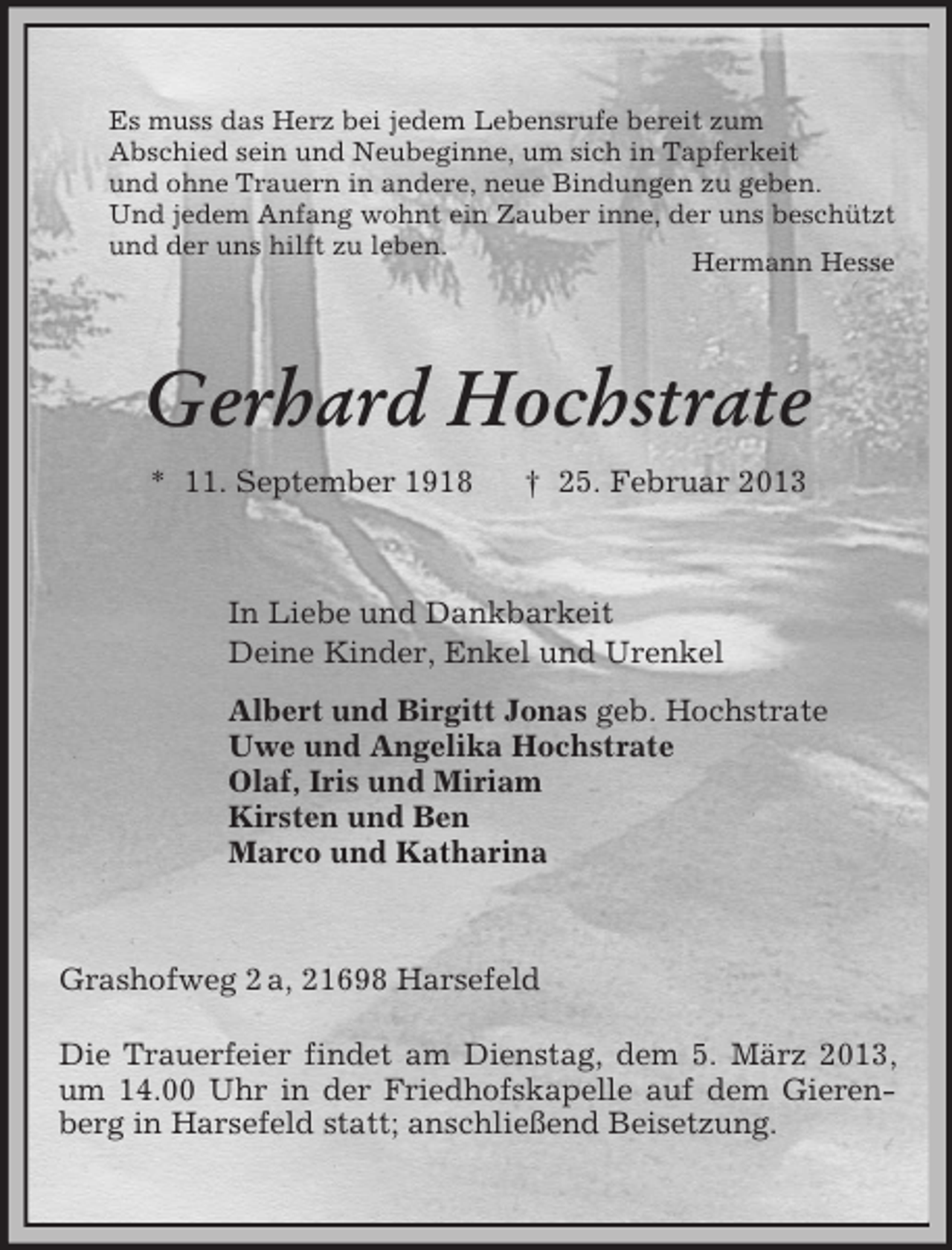 <p>Es muss das Herz bei jedem Lebensrufe bereit zum<br />Abschied sein und Neubeginne, um sich in Tapferkeit<br />und ohne Trauern in andere, neue Bindungen zu geben.<br />Und jedem Anfang wohnt ein Zauber inne, der uns beschützt<br />und der uns hilft zu leben.<br />Hermann Hesse</p><p>Gerhard Hochstrate<br />* 11. September 1918</p><p>† 25. Februar 2013</p><p>In Liebe und Dankbarkeit<br />Deine Kinder, Enkel und Urenkel<br />Albert und Birgitt Jonas geb. Hochstrate<br />Uwe und Angelika Hochstrate<br />Olaf, Iris und Miriam<br />Kirsten und Ben<br />Marco und Katharina</p><p>Grashofweg 2 a, 21698 Harsefeld<br />Die Trauerfeier findet am Dienstag, dem 5. März 2013,<br />um 14.00 Uhr in der Friedhofskapelle auf dem Gierenberg in Harsefeld statt; anschließend Beisetzung.</p>