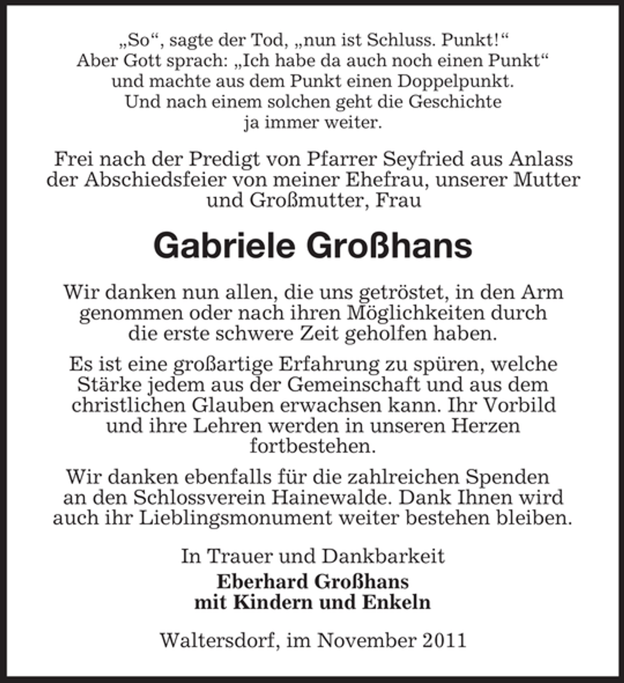 <p>„So“, sagte der Tod, „nun ist Schluss. Punkt!“<br />Aber Gott sprach: „Ich habe da auch noch einen Punkt“<br />und machte aus dem Punkt einen Doppelpunkt.<br />Und nach einem solchen geht die Geschichte<br />ja immer weiter.</p><p>Frei nach der Predigt von Pfarrer Seyfried aus Anlass<br />der Abschiedsfeier von meiner Ehefrau, unserer Mutter<br />und Großmutter, Frau</p><p>Gabriele Großhans<br />Wir danken nun allen, die uns getröstet, in den Arm<br />genommen oder nach ihren Möglichkeiten durch<br />die erste schwere Zeit geholfen haben.<br />Es ist eine großartige Erfahrung zu spüren, welche<br />Stärke jedem aus der Gemeinschaft und aus dem<br />christlichen Glauben erwachsen kann. Ihr Vorbild<br />und ihre Lehren werden in unseren Herzen<br />fortbestehen.<br />Wir danken ebenfalls für die zahlreichen Spenden<br />an den Schlossverein Hainewalde. Dank Ihnen wird<br />auch ihr Lieblingsmonument weiter bestehen bleiben.<br />In Trauer und Dankbarkeit<br />Eberhard Großhans<br />mit Kindern und Enkeln<br />Waltersdorf, im November 2011</p>