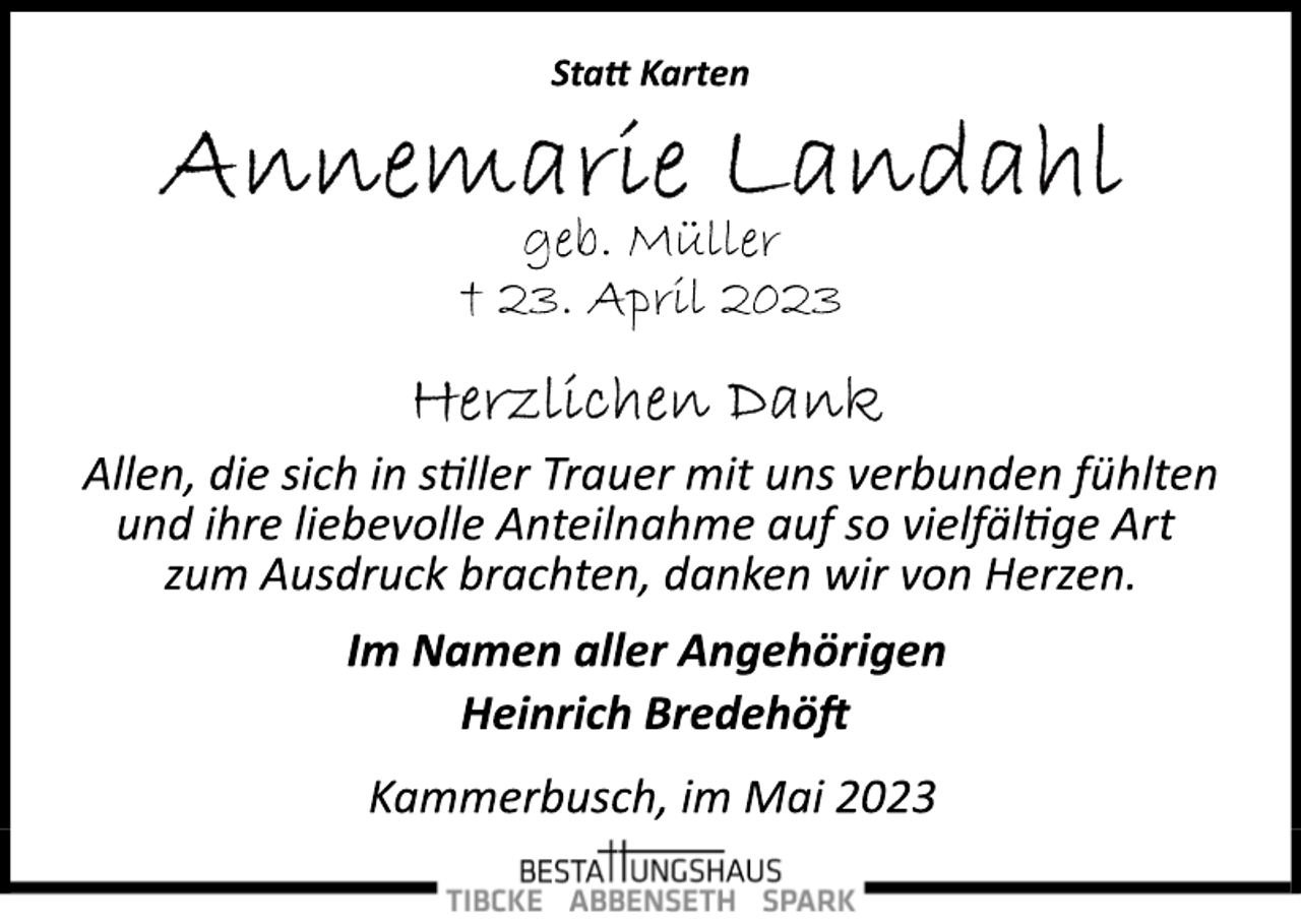 <p>Statt Karten<br />Annemarie Landahl<br />geb. Müller<br />† 23. April 2023<br />Herzlichen Dank<br />Allen, die sich in stiller Trauer mit uns verbunden fühlten<br />und ihre liebevolle Anteilnahme auf so vielfältige Art<br />zum Ausdruck brachten, danken wir von Herzen.<br />Im Namen aller Angehörigen<br />Heinrich Bredehöft<br />Kammerbusch, im Mai 2023</p>