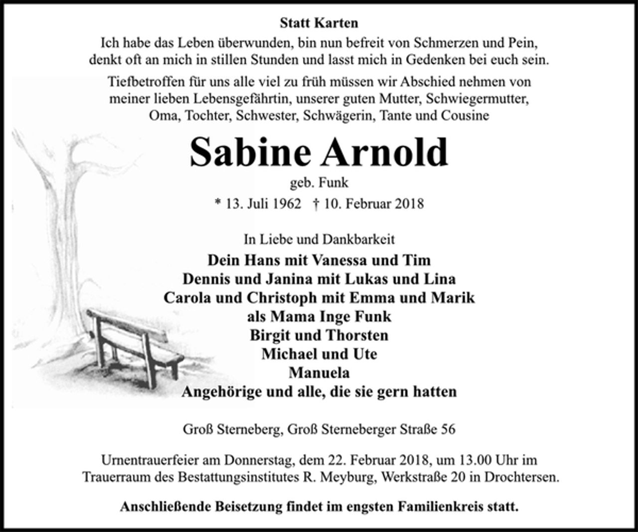<p>Statt Karten<br />Ich habe das Leben überwunden, bin nun befreit von Schmerzen und Pein, denkt oft an mich in stillen Stunden und lasst mich in Gedenken bei euch sein.<br />Tiefbetroffen für uns alle viel zu früh müssen wir Abschied nehmen von meiner lieben Lebensgefährtin, unserer guten Mutter, Schwiegermutter, Oma, Tochter, Schwester, Schwägerin, Tante und Cousine<br />Sabine Arnold<br />geb. Funk<br />* 13. Juli 1962 † 10. Februar 2018<br />In Liebe und Dankbarkeit<br />Dein Hans mit Vanessa und Tim<br />Dennis und Janina mit Lukas und Lina<br />Carola und Christoph mit Emma und Marik<br />als Mama Inge Funk<br />Birgit und Thorsten<br />Michael und Ute<br />Manuela<br />Angehörige und alle, die sie gern hatten<br />Groß Sterneberg, Groß Sterneberger Straße 56<br />Urnentrauerfeier am Donnerstag, dem 22. Februar 2018, um 13.00 Uhr im Trauerraum des Bestattungsinstitutes R. Meyburg, Werkstraße 20 in Drochtersen.<br />Anschließende Beisetzung findet im engsten Familienkreis statt.</p>