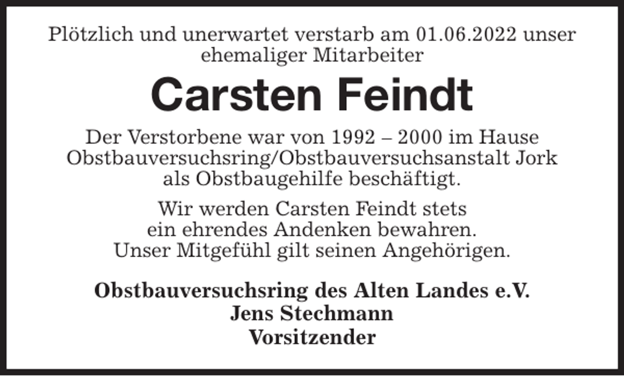 <p>Plötzlich und unerwartet verstarb am 01.06.2022 unser ehemaliger Mitarbeiter<br />Carsten Feindt<br />Der Verstorbene war von 1992 - 2000 im Hause<br />Obstbauversuchsring/Obstbauversuchsanstalt Jork<br />als Obstbaugehilfe beschäftigt.<br />Wir werden Carsten Feindt stets<br />ein ehrendes Andenken bewahren.<br />Unser Mitgefühl gilt seinen Angehörigen.<br />Obstbauversuchsring des Alten Landes e.V.<br />Jens Stechmann<br />Vorsitzender</p>
