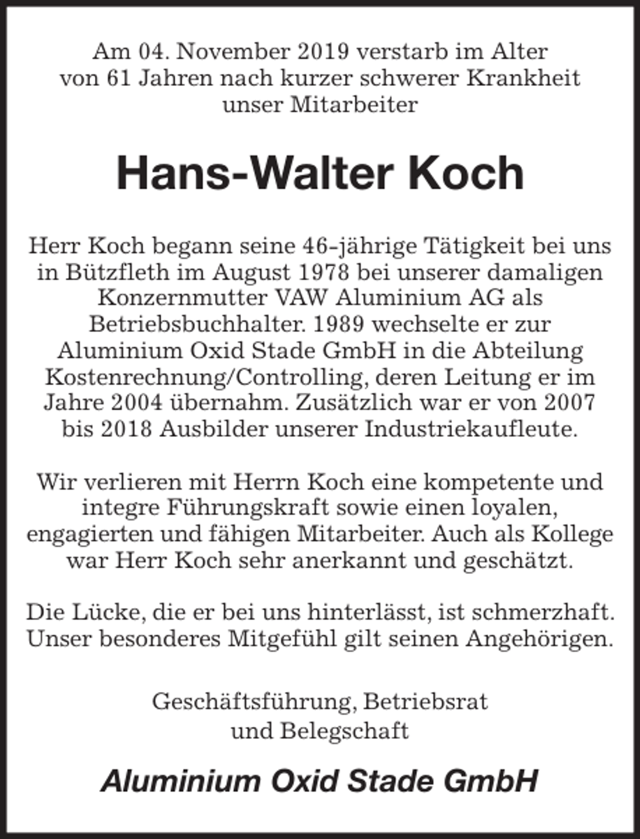 <p>Am 04. November 2019 verstarb im Alter<br />von 61 Jahren nach kurzer schwerer Krankheit<br />unser Mitarbeiter<br />Hans-Walter Koch<br />Herr Koch begann seine 46-jährige Tätigkeit bei uns in Bützfleth im August 1978 bei unserer damaligen Konzernmutter VAW Aluminium AG als<br />Betriebsbuchhalter. 1989 wechselte er zur<br />Aluminium Oxid Stade GmbH in die Abteilung<br />Kostenrechnung/Controlling, deren Leitung er im Jahre 2004 übernahm. Zusätzlich war er von 2007<br />bis 2018 Ausbilder unserer Industriekaufleute.</p><p>Wir verlieren mit Herrn Koch eine kompetente und integre Führungskraft sowie einen loyalen,<br />engagierten und fähigen Mitarbeiter. Auch als Kollege war Herr Koch sehr anerkannt und geschätzt.</p><p>Die Lücke, die er bei uns hinterlässt, ist schmerzhaft. Unser besonderes Mitgefühl gilt seinen Angehörigen.<br />Geschäftsführung, Betriebsrat<br />und Belegschaft<br />Aluminium Oxid Stade GmbH</p>