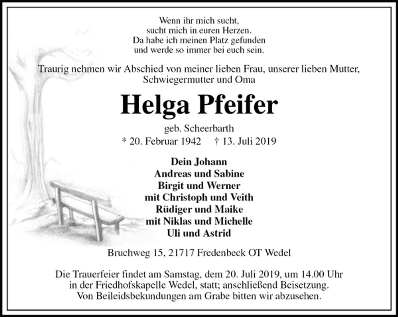 <p>Wenn ihr mich sucht,<br />sucht mich in euren Herzen.<br />Da habe ich meinen Platz gefunden<br />und werde so immer bei euch sein.<br />Traurig nehmen wir Abschied von meiner lieben Frau, unserer lieben Mutter,<br />Schwiegermutter und Oma<br />Helga Pfeifer<br />geb. Scheerbarth<br />* 20. Februar 1942 † 13. Juli 2019<br />Dein Johann<br />Andreas und Sabine<br />Birgit und Werner<br />mit Christoph und Veith<br />Rüdiger und Maike<br />mit Niklas und Michelle<br />Uli und Astrid<br />Bruchweg 15, 21717 Fredenbeck OT Wedel</p>
<p>Die Trauerfeier findet am Samstag, dem 20. Juli 2019, um 14.00 Uhr<br />in der Friedhofskapelle Wedel, statt; anschließend Beisetzung.<br />Von Beileidsbekundungen am Grabe bitten wir abzusehen.</p>