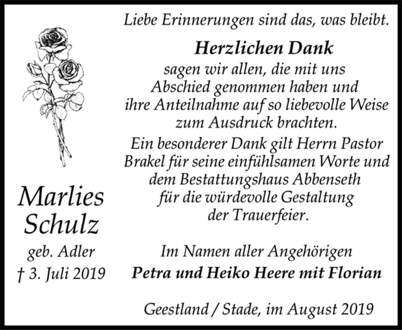 <p>Liebe Erinnerungen sind das, was bleibt.<br />Herzlichen Dank<br />sagen wir allen, die mit uns<br />Abschied genommen haben und<br />ihre Anteilnahme auf so liebevolle Weise<br />zum Ausdruck brachten.<br />Ein besonderer Dank gilt Herrn Pastor<br />Brakel für seine einfühlsamen Worte und<br />dem Bestattungshaus Abbenseth<br />für die würdevolle Gestaltung<br />der Trauerfeier.<br />Im Namen aller Angehörigen<br />Petra und Heiko Heere mit Florian<br />Geestland / Stade, im August 2019<br />Marlies<br />Schulz<br />geb. Adler<br />† 3. Juli 2019</p>