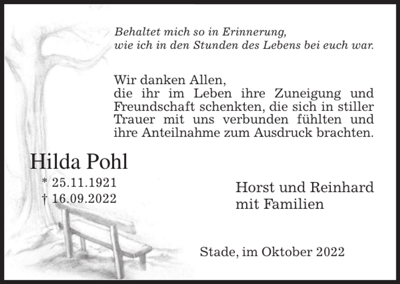 <p>Behaltet mich so in Erinnerung,<br />wie ich in den Stunden des Lebens bei euch war.<br />Wir danken Allen,<br />die ihr im Leben ihre Zuneigung und Freundschaft schenkten, die sich in stiller Trauer mit uns verbunden fühlten und<br />ihre Anteilnahme zum Ausdruck brachten.</p><p>Horst und Reinhard<br />mit Familien</p><p>Stade, im Oktober 2022<br />Hilda Pohl<br />* 25.11.1921<br />† 16.09.2022</p>