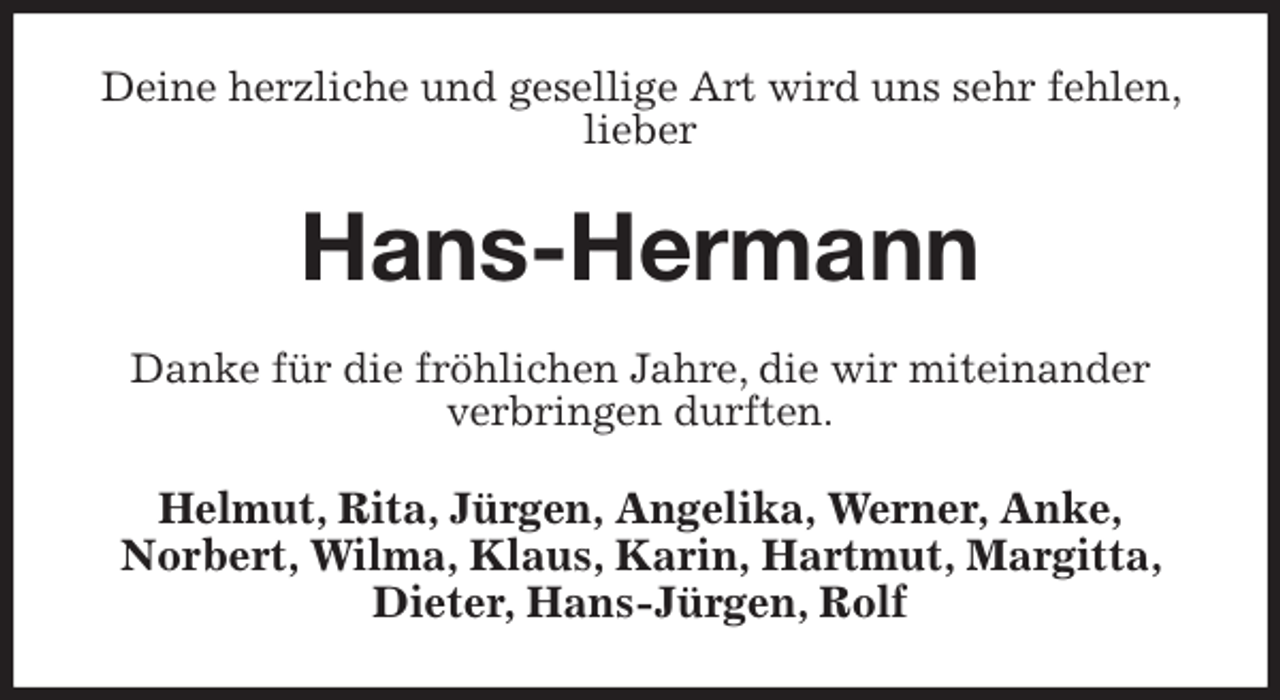 <p>Deine herzliche und gesellige Art wird uns sehr fehlen, lieber<br />Hans-Hermann<br />Danke für die fröhlichen Jahre, die wir miteinander<br />verbringen durften.<br />Helmut, Rita, Jürgen, Angelika, Werner, Anke,<br />Norbert, Wilma, Klaus, Karin, Hartmut, Margitta, Dieter, Hans-Jürgen, Rolf</p>