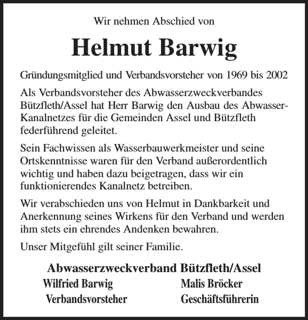 <p>Wir nehmen Abschied von<br />Helmut Barwig<br />Gründungsmitglied und Verbandsvorsteher von 1969 bis 2002<br />Als Verbandsvorsteher des Abwasserzweckverbandes Bützfleth/Assel hat Herr Barwig den Ausbau des Abwasser-<br />Kanalnetzes für die Gemeinden Assel und Bützfleth<br />federführend geleitet.<br />Sein Fachwissen als Wasserbauwerkmeister und seine Ortskenntnisse waren für den Verband außerordentlich wichtig und haben dazu beigetragen, dass wir ein<br />funktionierendes Kanalnetz betreiben.<br />Wir verabschieden uns von Helmut in Dankbarkeit und Anerkennung seines Wirkens für den Verband und werden ihm stets ein ehrendes Andenken bewahren.<br />Unser Mitgefühl gilt seiner Familie.<br />Abwasserzweckverband Bützfleth/Assel<br />Wilfried Barwig Malis Bröcker<br />Verbandsvorsteher Geschäftsführerin</p>