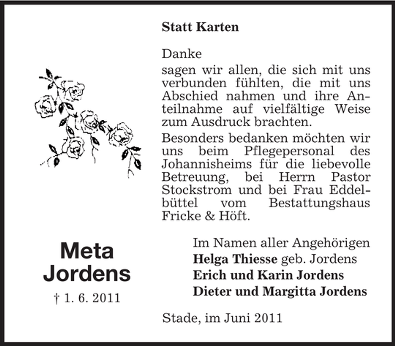 <p>Statt Karten Danke sagen wir allen, die sich mit uns verbunden fühlten, die mit uns Abschied nahmen und ihre Anteilnahme auf vielfältige Weise zum Ausdruck brachten. Besonders bedanken möchten wir uns beim Pflegepersonal des Johannisheims für die liebevolle Betreuung, bei Herrn Pastor Stockstrom und bei Frau Eddelbüttel vom Bestattungshaus Fricke &amp; Höft.</p><p>Meta Jordens<br />† 1. 6. 2011</p><p>Im Namen aller Angehörigen Helga Thiesse geb. Jordens Erich und Karin Jordens Dieter und Margitta Jordens Stade, im Juni 2011</p>