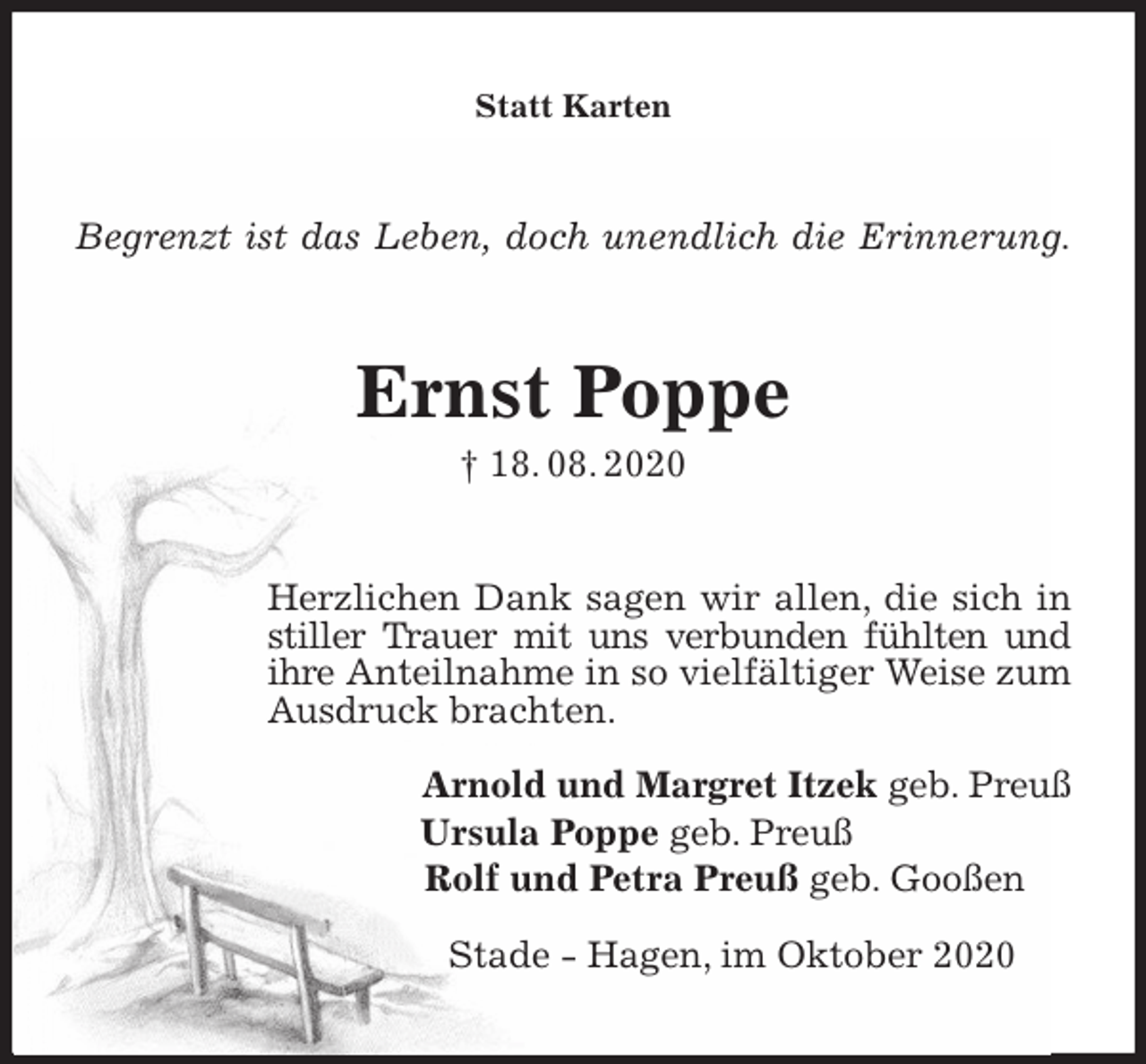 <p>Statt Karten<br />Begrenzt ist das Leben, doch unendlich die Erinnerung.<br />Ernst Poppe<br />† 18. 08. 2020<br />Herzlichen Dank sagen wir allen, die sich in stiller Trauer mit uns verbunden fühlten und ihre Anteilnahme in so vielfältiger Weise zum Ausdruck brachten.</p>
<p>Arnold und Margret Itzek geb. Preuß<br />Ursula Poppe geb. Preuß<br />Rolf und Petra Preuß geb. Gooßen</p>
<p>Stade - Hagen, im Oktober 2020</p>