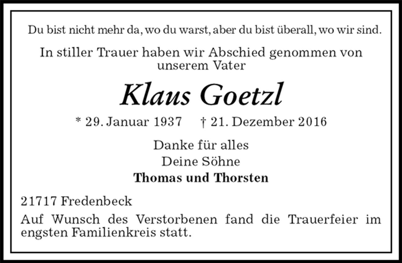 <p>Du bist nicht mehr da, wo du warst, aber du bist überall, wo wir sind.<br />In stiller Trauer haben wir Abschied genommen von<br />unserem Vater<br />Klaus Goetzl<br />* 29. Januar 1937 † 21. Dezember 2016<br />Danke für alles<br />Deine Söhne<br />Thomas und Thorsten<br />21717 Fredenbeck<br />Auf Wunsch des Verstorbenen fand die Trauerfeier im engsten Familienkreis statt.</p>