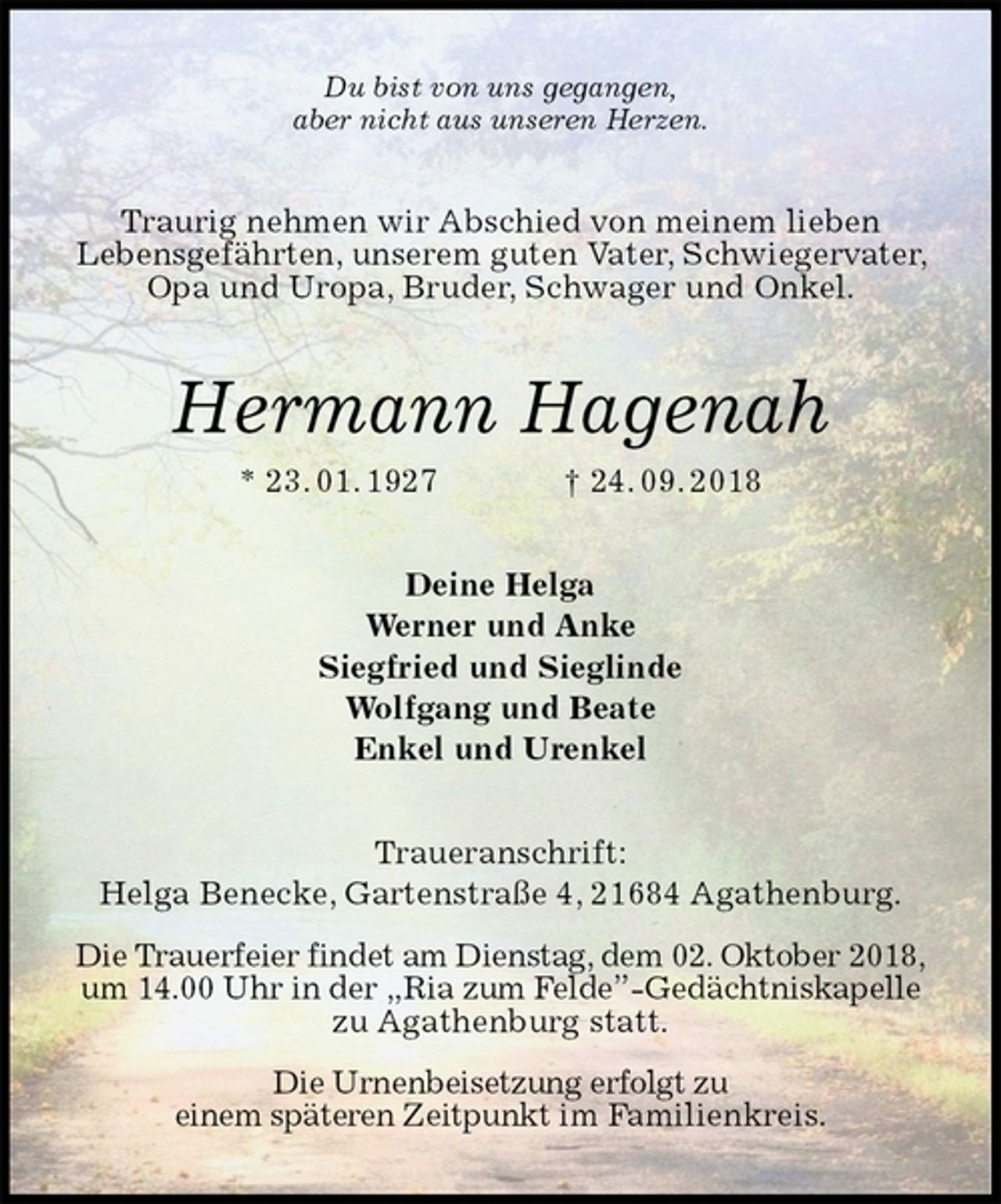<p>Du bist von uns gegangen,<br />aber nicht aus unseren Herzen.<br />Traurig nehmen wir Abschied von meinem lieben<br />Lebensgefährten, unserem guten Vater, Schwiegervater, Opa und Uropa, Bruder, Schwager und Onkel.<br />Hermann Hagenah<br />* 23. 01. 1927 † 24. 09. 2018<br />Deine Helga<br />Werner und Anke<br />Siegfried und Sieglinde<br />Wolfgang und Beate<br />Enkel und Urenkel<br />Traueranschrift:<br />Helga Benecke, Gartenstraße 4, 21684 Agathenburg.<br />Die Trauerfeier findet am Dienstag, dem 02. Oktober 2018, um 14.00 Uhr in der „Ria zum Felde”-Gedächtniskapelle zu Agathenburg statt.<br />Die Urnenbeisetzung erfolgt zu<br />einem späteren Zeitpunkt im Familienkreis.</p>