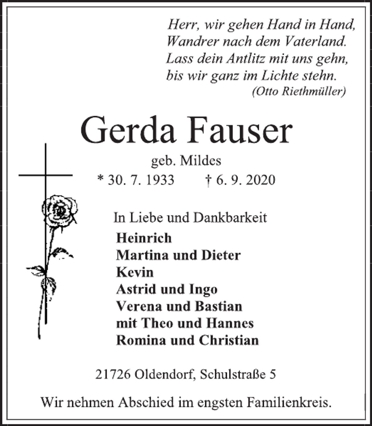 <p>Herr, wir gehen Hand in Hand, Wandrer nach dem Vaterland. Lass dein Antlitz mit uns gehn, bis wir ganz im Lichte stehn.<br />(Otto Riethmüller)<br />Gerda Fauser<br />geb. Mildes<br />* 30. 7. 1933 † 6. 9. 2020<br />In Liebe und Dankbarkeit<br />Heinrich<br />Martina und Dieter<br />Kevin<br />Astrid und Ingo<br />Verena und Bastian<br />mit Theo und Hannes<br />Romina und Christian<br />21726 Oldendorf, Schulstraße 5<br />Wir nehmen Abschied im engsten Familienkreis.</p>