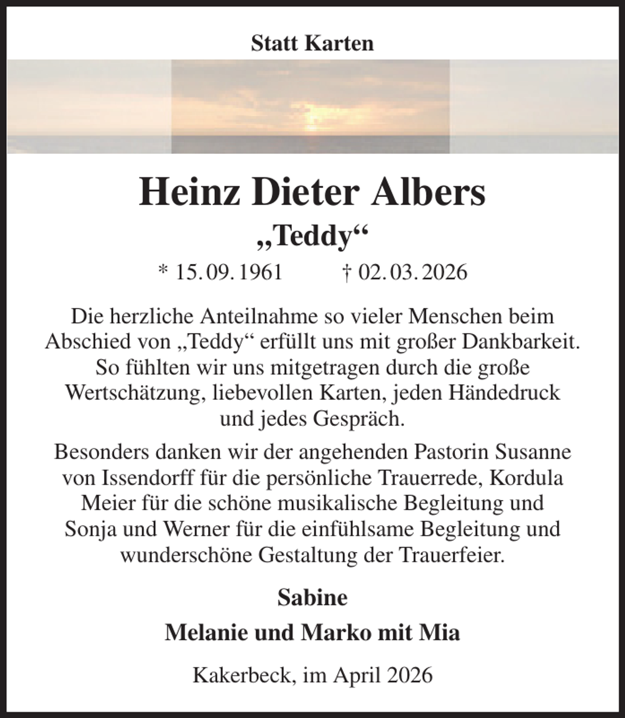 <p>Statt Karten<br />Heinz Dieter Albers<br />„Teddy“<br />* 15. 09. 1961 † 02. 03. 2026<br />Die herzliche Anteilnahme so vieler Menschen beim<br />Abschied von „Teddy“ erfüllt uns mit großer Dankbarkeit. So fühlten wir uns mitgetragen durch die große<br />Wertschätzung, liebevollen Karten, jeden Händedruck<br />und jedes Gespräch.<br />Besonders danken wir der angehenden Pastorin Susanne von Issendorff für die persönliche Trauerrede, Kordula Meier für die schöne musikalische Begleitung und<br />Sonja und Werner für die einfühlsame Begleitung und wunderschöne Gestaltung der Trauerfeier.<br />Sabine<br />Melanie und Marko mit Mia<br />Kakerbeck, im April 2026</p>