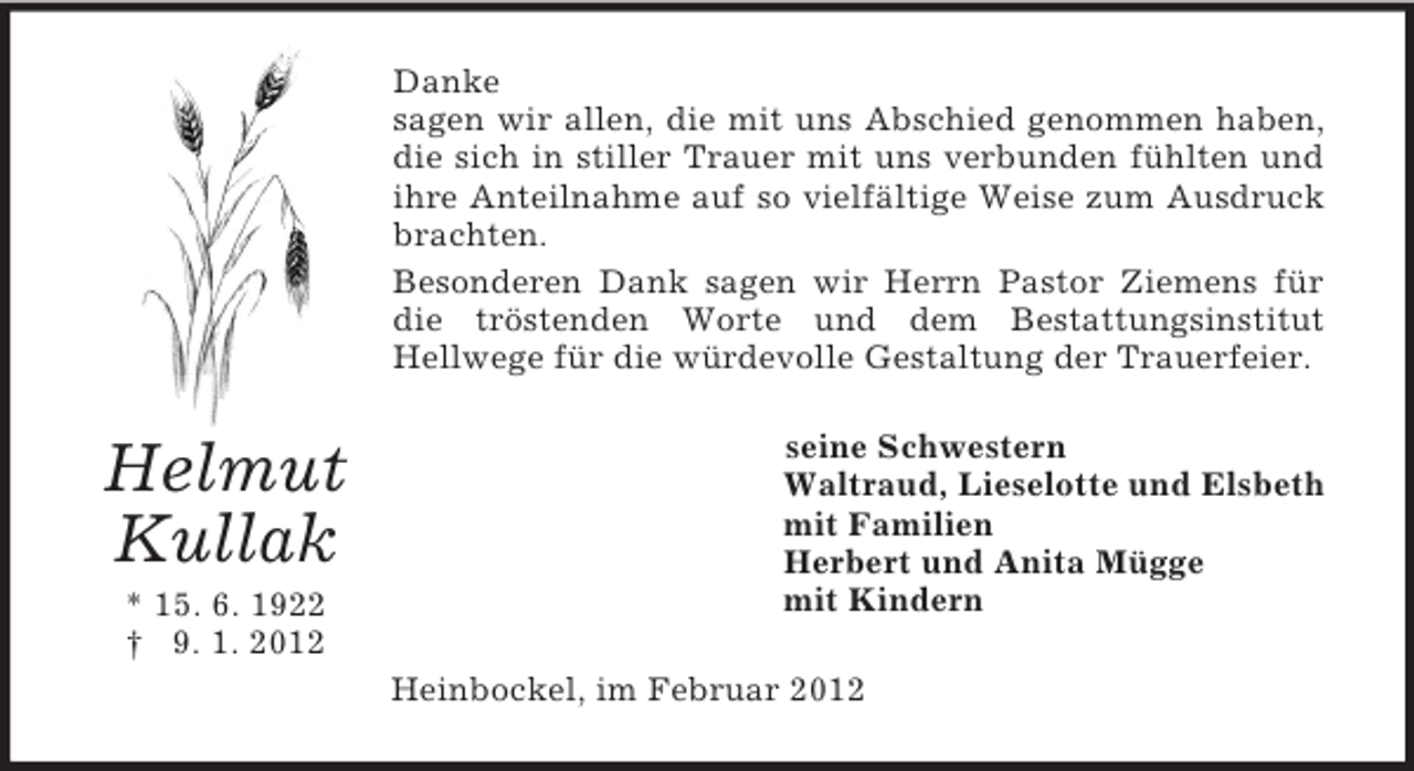 <p>Danke<br />sagen wir allen, die mit uns Abschied genommen haben,<br />die sich in stiller Trauer mit uns verbunden fühlten und<br />ihre Anteilnahme auf so vielfältige Weise zum Ausdruck<br />brachten.<br />Besonderen Dank sagen wir Herrn Pastor Ziemens für<br />die tröstenden Worte und dem Bestattungsinstitut<br />Hellwege für die würdevolle Gestaltung der Trauerfeier.</p><p>Helmut<br />Kullak<br />* 15. 6. 1922<br />† 9. 1. 2012</p><p>seine Schwestern<br />Waltraud, Lieselotte und Elsbeth<br />mit Familien<br />Herbert und Anita Mügge<br />mit Kindern<br />Heinbockel, im Februar 2012</p>