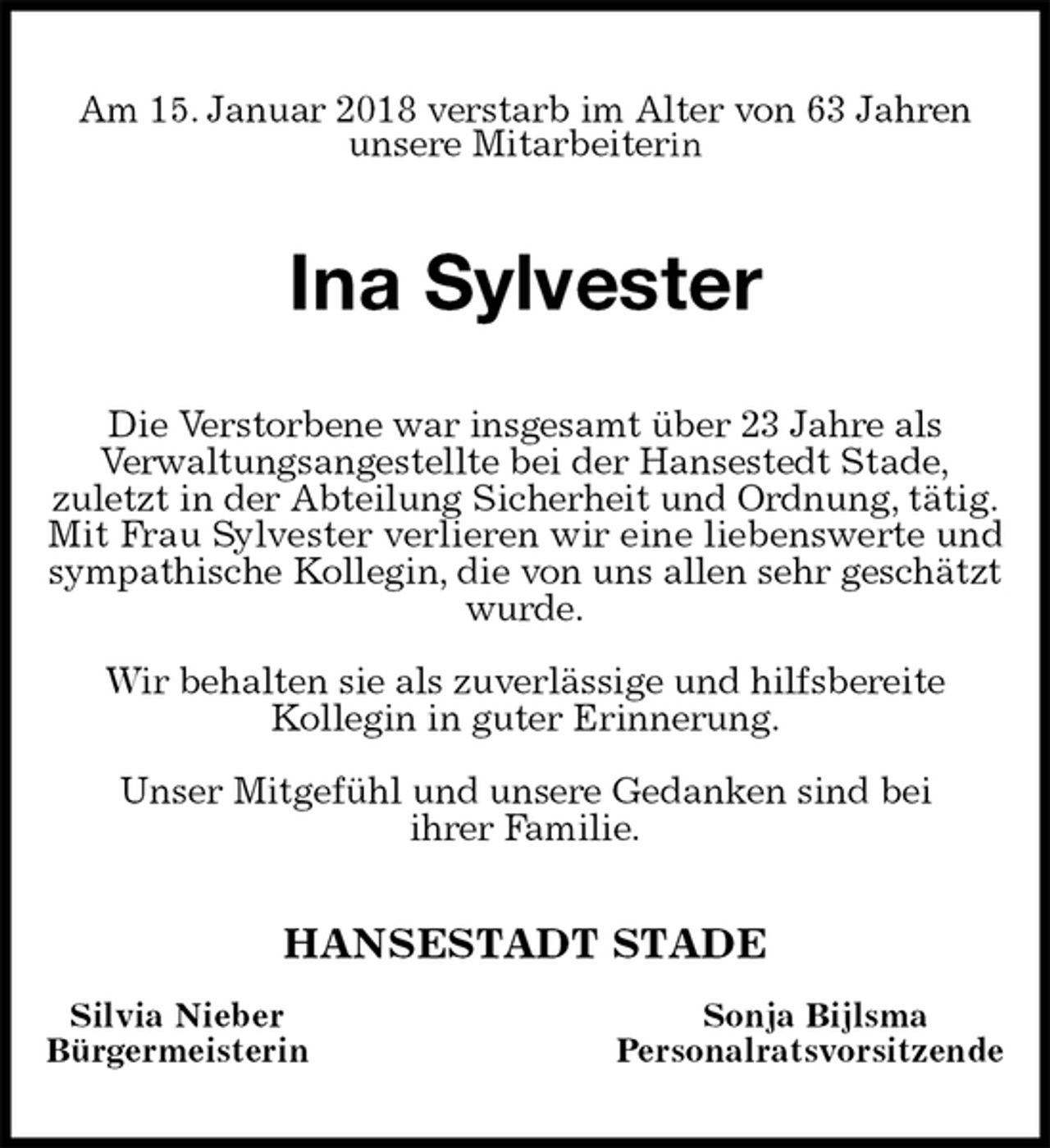 <p>Am 15. Januar 2018 verstarb im Alter von 63 Jahren<br />unsere Mitarbeiterin<br />Ina Sylvester<br />Die Verstorbene war insgesamt über 23 Jahre als<br />Verwaltungsangestellte bei der Hansestedt Stade,<br />zuletzt in der Abteilung Sicherheit und Ordnung, tätig.<br />Mit Frau Sylvester verlieren wir eine liebenswerte und sympathische Kollegin, die von uns allen sehr geschätzt wurde.</p>
<p>Wir behalten sie als zuverlässige und hilfsbereite<br />Kollegin in guter Erinnerung.</p>
<p>Unser Mitgefühl und unsere Gedanken sind bei<br />ihrer Familie.<br />HANSESTADT STADE<br />Silvia Nieber Sonja Bijlsma<br />Bürgermeisterin Personalratsvorsitzende</p>