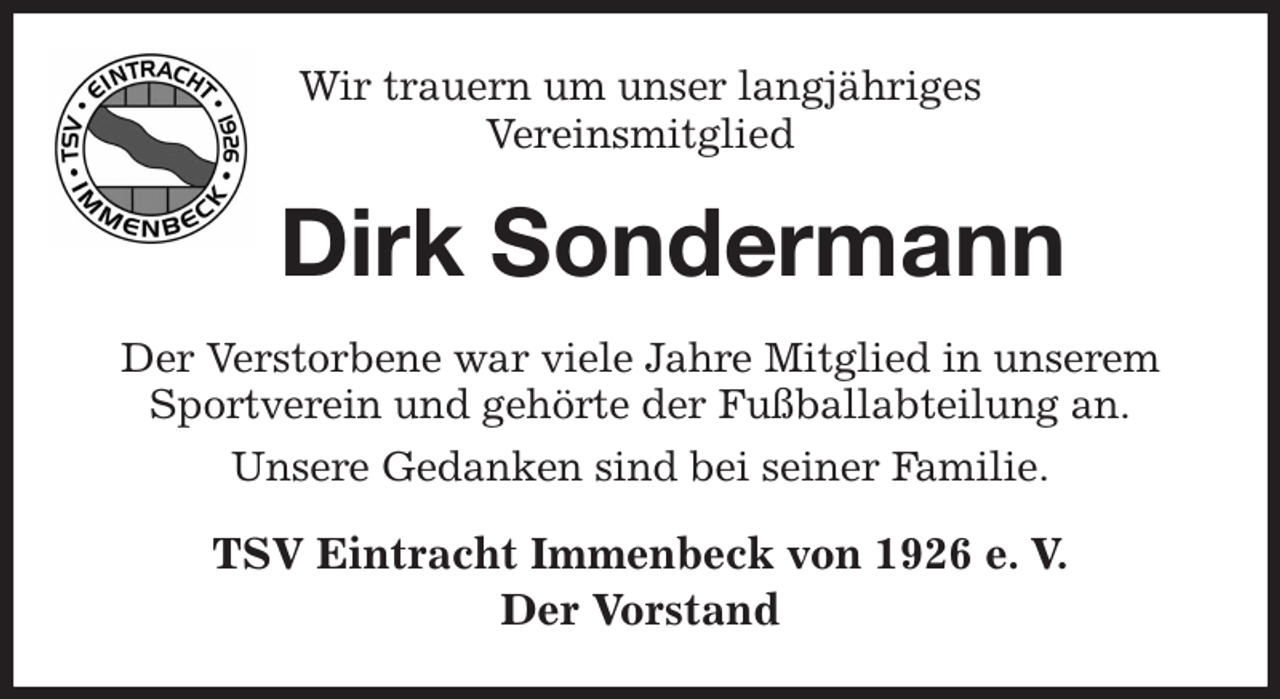 <p>Wir trauern um unser langjähriges<br />Vereinsmitglied<br />Dirk Sondermann<br />Der Verstorbene war viele Jahre Mitglied in unserem Sportverein und gehörte der Fußballabteilung an.<br />Unsere Gedanken sind bei seiner Familie.<br />TSV Eintracht Immenbeck von 1926 e. V.<br />Der Vorstand</p>
