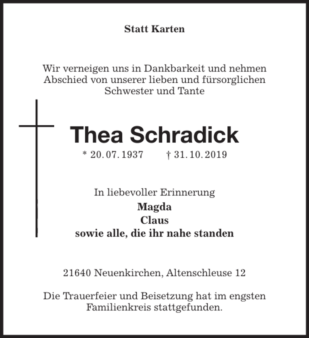 <p>Statt Karten<br />Wir verneigen uns in Dankbarkeit und nehmen<br />Abschied von unserer lieben und fürsorglichen<br />Schwester und Tante<br />Thea Schradick<br />* 20. 07. 1937 † 31. 10. 2019<br />In liebevoller Erinnerung<br />Magda<br />Claus<br />sowie alle, die ihr nahe standen<br />21640 Neuenkirchen, Altenschleuse 12</p><p>Die Trauerfeier und Beisetzung hat im engsten<br />Familienkreis stattgefunden.</p>