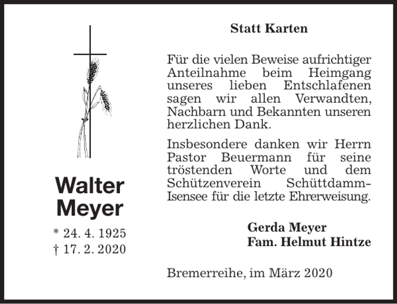 <p>Statt Karten<br />Für die vielen Beweise aufrichtiger<br />Anteilnahme beim Heimgang unseres lieben Entschlafenen<br />sagen wir allen Verwandten, Nachbarn und Bekannten unseren<br />herzlichen Dank.<br />Insbesondere danken wir Herrn Pastor Beuermann für seine<br />tröstenden Worte und dem Schützenverein Schüttdamm-Isensee für die letzte Ehrerweisung.<br />Bremerreihe, im März 2020<br />Gerda Meyer<br />Fam. Helmut Hintze<br />Walter<br />Meyer<br />* 24. 4. 1925<br />† 17. 2. 2020</p>