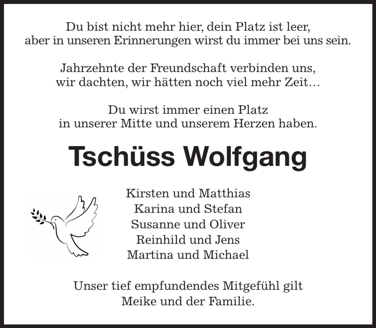 <p>Du bist nicht mehr hier, dein Platz ist leer,<br />aber in unseren Erinnerungen wirst du immer bei uns sein.</p><p>Jahrzehnte der Freundschaft verbinden uns,<br />wir dachten, wir hätten noch viel mehr Zeit…</p><p>Du wirst immer einen Platz<br />in unserer Mitte und unserem Herzen haben.<br />Tschüss Wolfgang<br />Kirsten und Matthias<br />Karina und Stefan<br />Susanne und Oliver<br />Reinhild und Jens<br />Martina und Michael</p><p>Unser tief empfundendes Mitgefühl gilt<br />Meike und der Familie.</p>