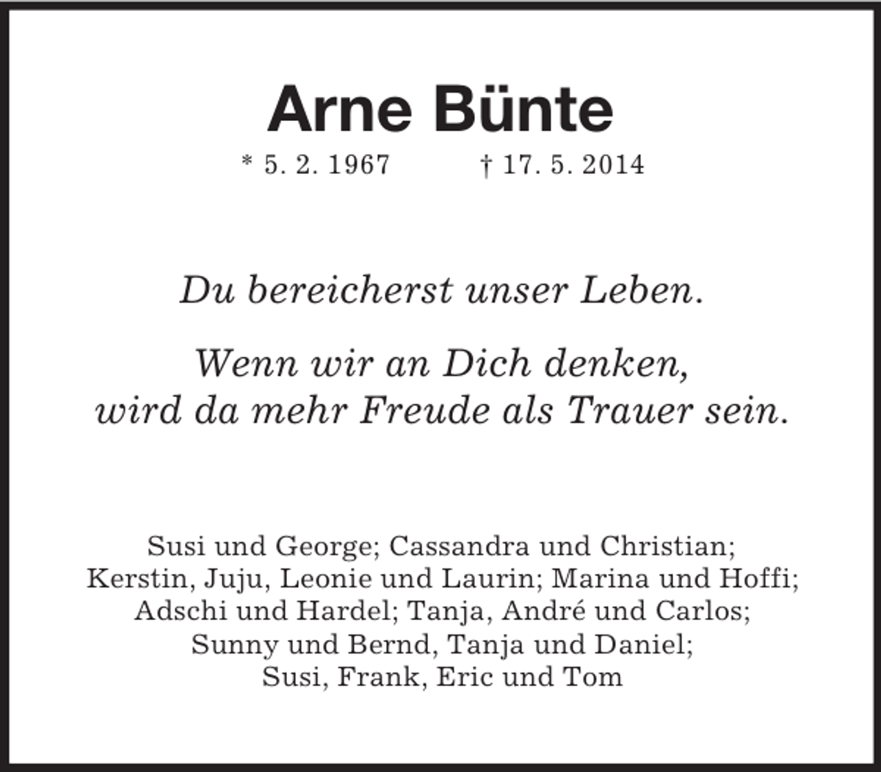 <p>Arne Bünte<br />* 5. 2. 1967 † 17. 5. 2014<br />Du bereicherst unser Leben.<br />Wenn wir an Dich denken,<br />wird da mehr Freude als Trauer sein.<br />Susi und George; Cassandra und Christian;<br />Kerstin, Juju, Leonie und Laurin; Marina und Hoffi; Adschi und Hardel; Tanja, André und Carlos;<br />Sunny und Bernd, Tanja und Daniel;<br />Susi, Frank, Eric und Tom</p>