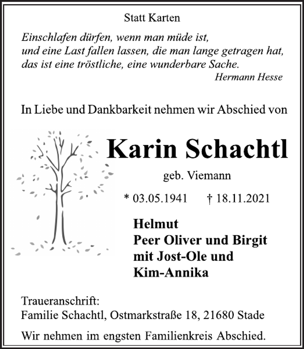 <p>Statt Karten<br />Einschlafen dürfen, wenn man müde ist,<br />und eine Last fallen lassen, die man lange getragen hat,<br />das ist eine tröstliche, eine wunderbare Sache.<br />Hermann Hesse<br />In Liebe und Dankbarkeit nehmen wir Abschied von<br />Karin Schachtl<br />geb. Viemann<br />* 03.05.1941 † 18.11.2021<br />Helmut<br />Peer Oliver und Birgit<br />mit Jost-Ole und<br />Kim-Annika<br />Traueranschrift:<br />Familie Schachtl, Ostmarkstraße 18, 21680 Stade<br />Wir nehmen im engsten Familienkreis Abschied.</p>