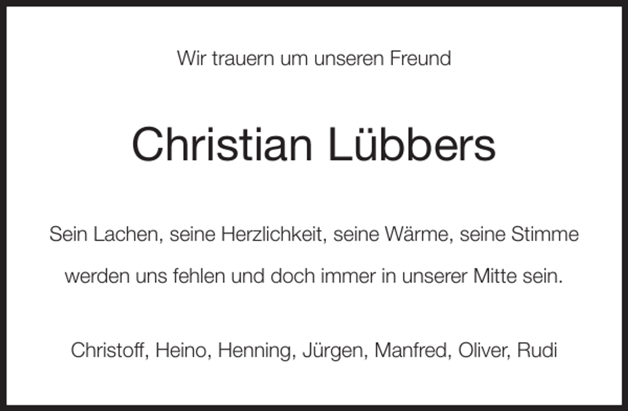 <p>Wir trauern um unseren Freund<br />Christian Lübbers<br />Sein Lachen, seine Herzlichkeit, seine Wärme, seine Stimme</p><p>werden uns fehlen und doch immer in unserer Mitte sein.<br />Christoff, Heino, Henning, Jürgen, Manfred, Oliver, Rudi</p>