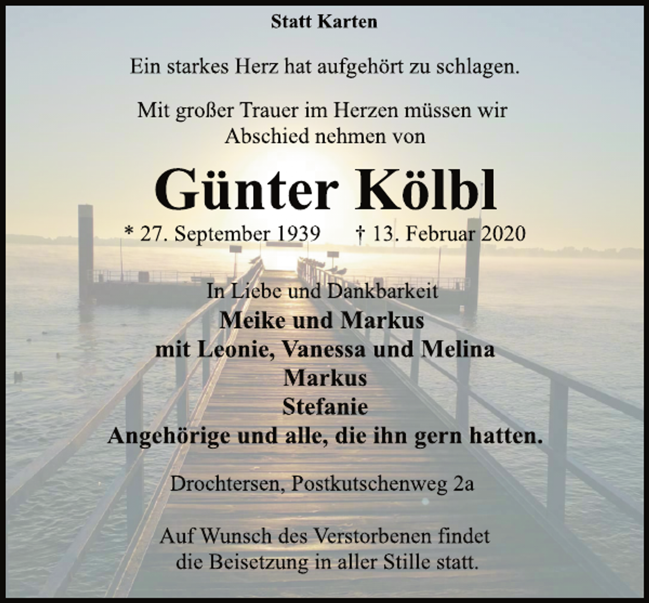 <p>Statt Karten<br />Ein starkes Herz hat aufgehört zu schlagen.<br />Mit großer Trauer im Herzen müssen wir<br />Abschied nehmen von<br />Günter Kölbl<br />* 27. September 1939 † 13. Februar 2020<br />In Liebe und Dankbarkeit<br />Meike und Markus<br />mit Leonie, Vanessa und Melina<br />Markus<br />Stefanie<br />Angehörige und alle, die ihn gern hatten.<br />Drochtersen, Postkutschenweg 2a<br />Auf Wunsch des Verstorbenen findet<br />die Beisetzung in aller Stille statt.</p>