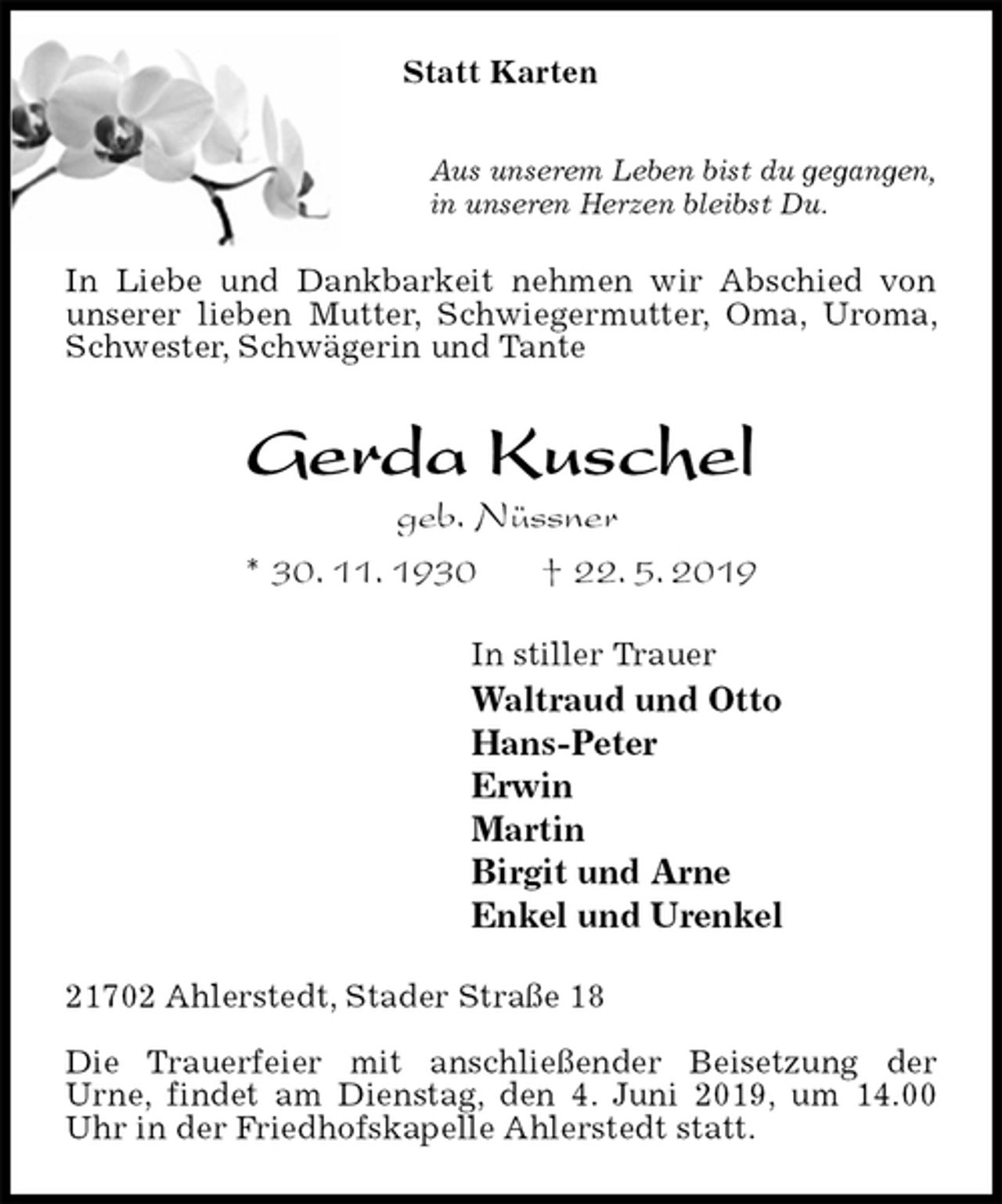 <p>Statt Karten<br />Aus unserem Leben bist du gegangen,<br />in unseren Herzen bleibst Du.<br />In Liebe und Dankbarkeit nehmen wir Abschied von unserer lieben Mutter, Schwiegermutter, Oma, Uroma, Schwester, Schwägerin und Tante<br />Gerda Kuschel<br />geb. Nüssner<br />* 30. 11. 1930 † 22. 5. 2019<br />In stiller Trauer<br />Waltraud und Otto<br />Hans-Peter<br />Erwin<br />Martin<br />Birgit und Arne<br />Enkel und Urenkel<br />21702 Ahlerstedt, Stader Straße 18</p><p>Die Trauerfeier mit anschließender Beisetzung der<br />Urne, findet am Dienstag, den 4. Juni 2019, um 14.00 Uhr in der Friedhofskapelle Ahlerstedt statt.</p>