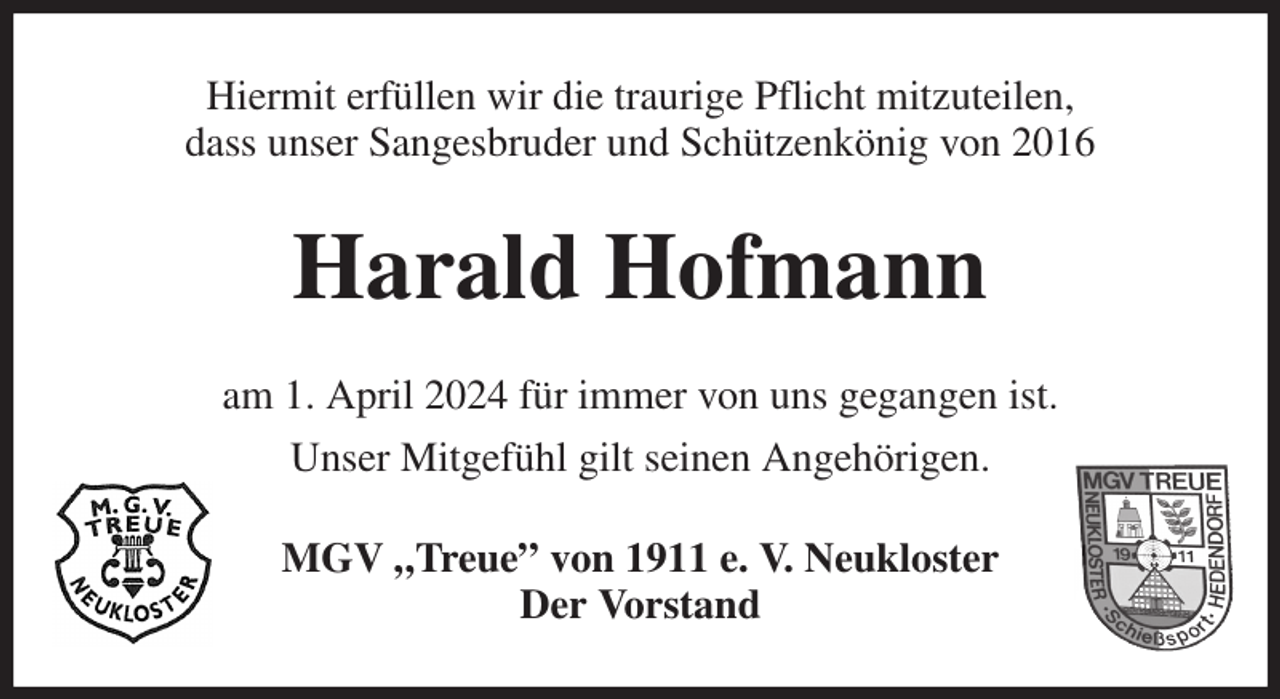 <p>Hiermit erfüllen wir die traurige Pflicht mitzuteilen,<br />dass unser Sangesbruder und Schützenkönig von 2016<br />Harald Hofmann<br />am 1. April 2024 für immer von uns gegangen ist.<br />Unser Mitgefühl gilt seinen Angehörigen.<br />MGV „Treue” von 1911 e. V. Neukloster<br />Der Vorstand</p>