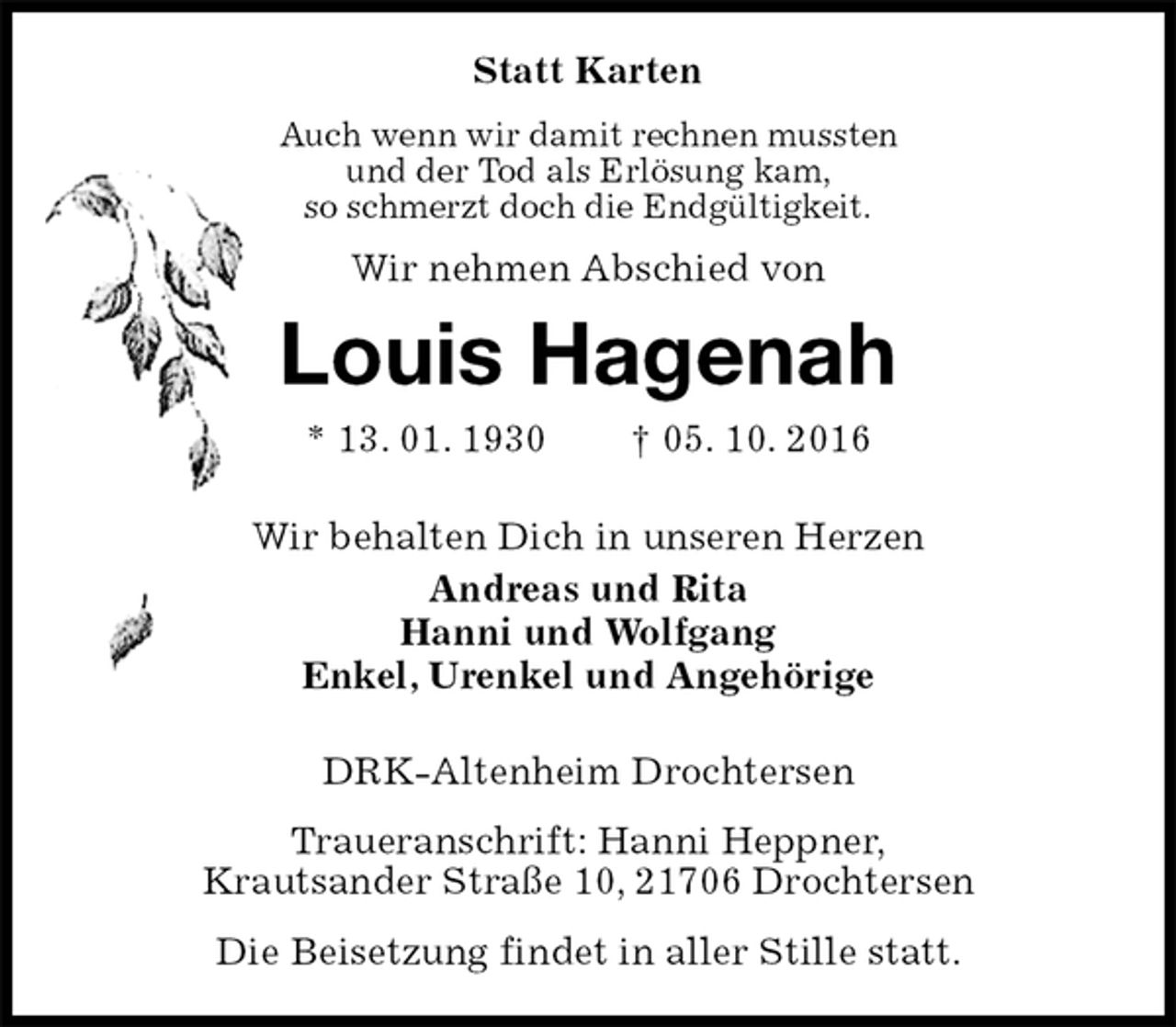 <p>Statt Karten<br />Auch wenn wir damit rechnen mussten<br />und der Tod als Erlösung kam,<br />so schmerzt doch die Endgültigkeit.<br />Wir nehmen Abschied von<br />Louis Hagenah<br />* 13. 01. 1930 † 05. 10. 2016<br />Wir behalten Dich in unseren Herzen<br />Andreas und Rita<br />Hanni und Wolfgang<br />Enkel, Urenkel und Angehörige<br />DRK-Altenheim Drochtersen<br />Traueranschrift: Hanni Heppner,<br />Krautsander Straße 10, 21706 Drochtersen<br />Die Beisetzung findet in aller Stille statt.</p>
