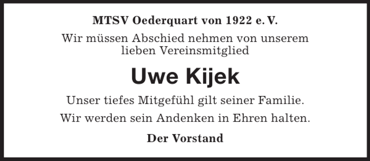 <p>MTSV Oederquart von 1922 e. V.<br />Wir müssen Abschied nehmen von unserem<br />lieben Vereinsmitglied<br />Uwe Kijek<br />Unser tiefes Mitgefühl gilt seiner Familie.<br />Wir werden sein Andenken in Ehren halten.<br />Der Vorstand</p>