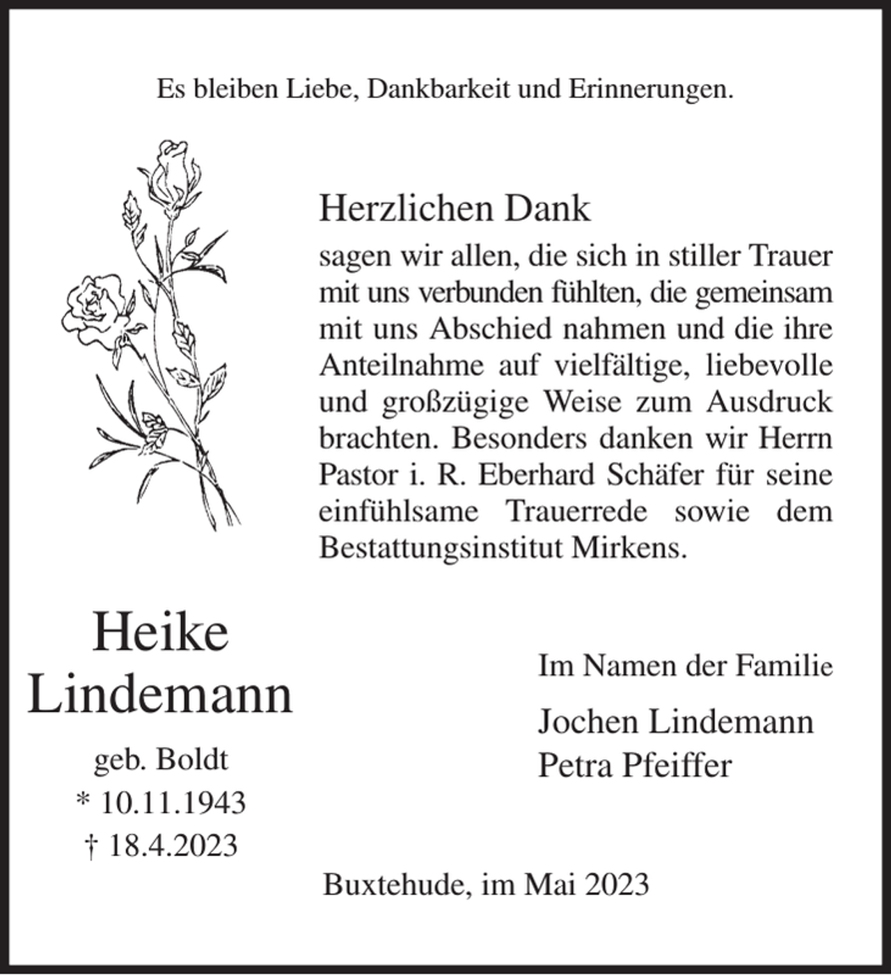 <p>Es bleiben Liebe, Dankbarkeit und Erinnerungen.<br />Herzlichen Dank<br />sagen wir allen, die sich in stiller Trauer mit uns verbunden fühlten, die gemeinsam<br />mit uns Abschied nahmen und die ihre Anteilnahme auf vielfältige, liebevolle und großzügige Weise zum Ausdruck brachten. Besonders danken wir Herrn Pastor i. R. Eberhard Schäfer für seine einfühlsame Trauerrede sowie dem<br />Bestattungsinstitut Mirkens.<br />Im Namen der Familie<br />Jochen Lindemann<br />Petra Pfeiffer<br />Buxtehude, im Mai 2023<br />Heike<br />Lindemann<br />geb. Boldt<br />* 10.11.1943<br />† 18.4.2023</p>