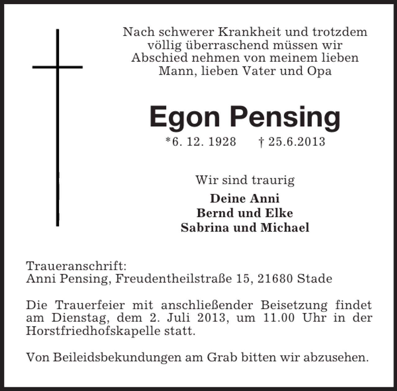 <p>Nach schwerer Krankheit und trotzdem völlig überraschend müssen wir<br />Abschied nehmen von meinem lieben Mann, lieben Vater und Opa<br />Egon Pensing<br />*6. 12. 1928 † 25.6.2013<br />Wir sind traurig<br />Deine Anni<br />Bernd und Elke<br />Sabrina und Michael<br />Traueranschrift:<br />Anni Pensing, Freudentheilstraße 15, 21680 Stade</p><p>Die Trauerfeier mit anschließender Beisetzung findet am Dienstag, dem 2. Juli 2013, um 11.00 Uhr in der Horstfriedhofskapelle statt.</p><p>Von Beileidsbekundungen am Grab bitten wir abzusehen.</p>