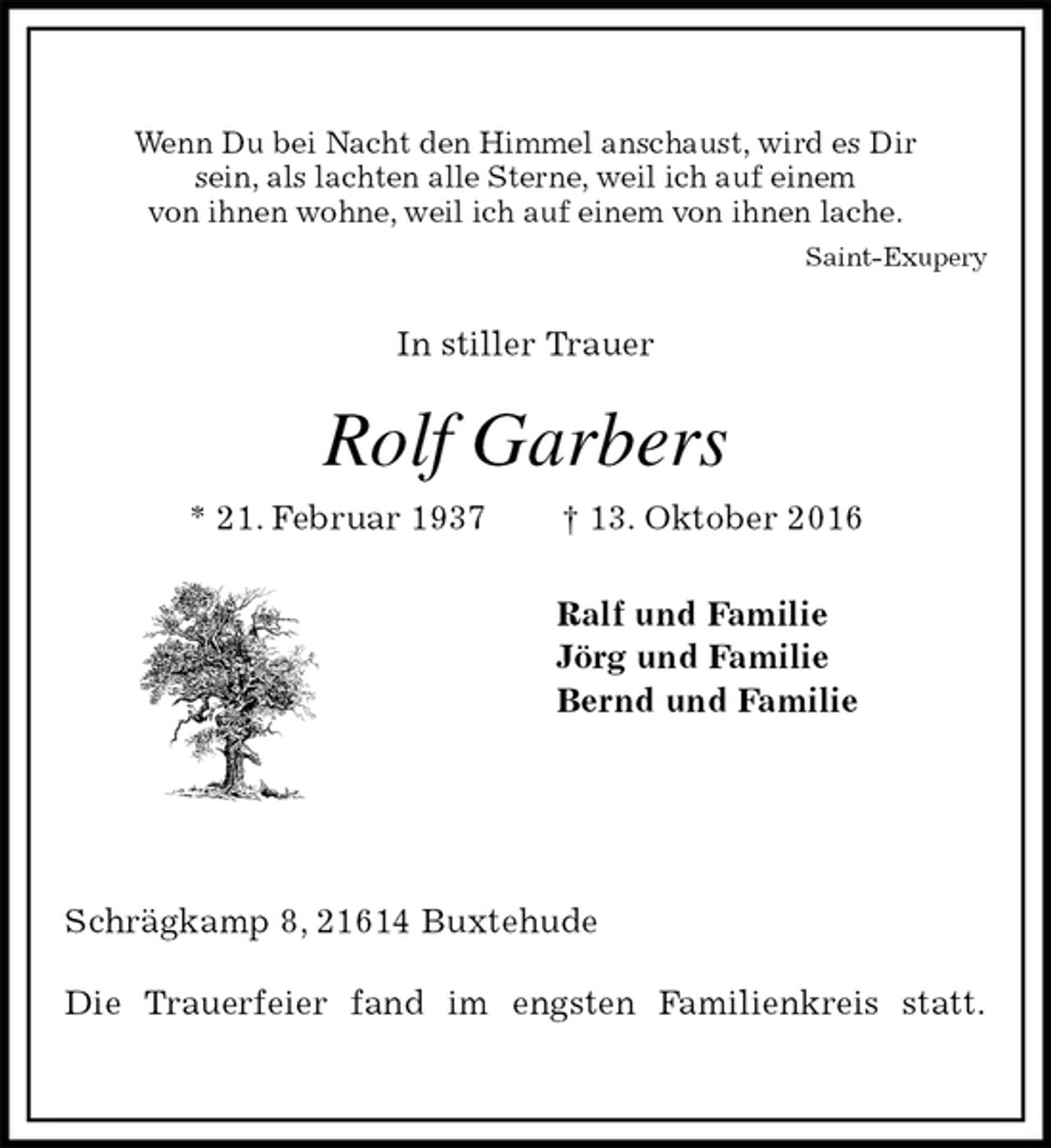 <p>Wenn Du bei Nacht den Himmel anschaust, wird es Dir<br />sein, als lachten alle Sterne, weil ich auf einem<br />von ihnen wohne, weil ich auf einem von ihnen lache.<br />Saint-Exupery<br />In stiller Trauer<br />Rolf Garbers<br />* 21. Februar 1937 † 13. Oktober 2016<br />Ralf und Familie<br />Jörg und Familie<br />Bernd und Familie<br />Schrägkamp 8, 21614 Buxtehude</p><p>Die Trauerfeier fand im engsten Familienkreis statt.</p>