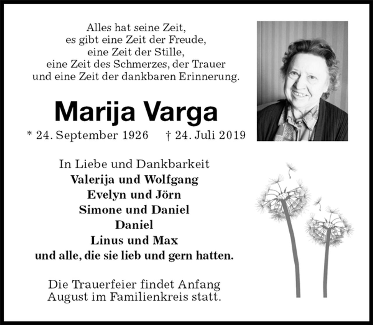 <p>Alles hat seine Zeit,<br />es gibt eine Zeit der Freude,<br />eine Zeit der Stille,<br />eine Zeit des Schmerzes, der Trauer<br />und eine Zeit der dankbaren Erinnerung.<br />Marija Varga<br />* 24. September 1926 † 24. Juli 2019<br />In Liebe und Dankbarkeit<br />Valerija und Wolfgang<br />Evelyn und Jörn<br />Simone und Daniel<br />Daniel<br />Linus und Max<br />und alle, die sie lieb und gern hatten.<br />Die Trauerfeier findet Anfang<br />August im Familienkreis statt.</p>