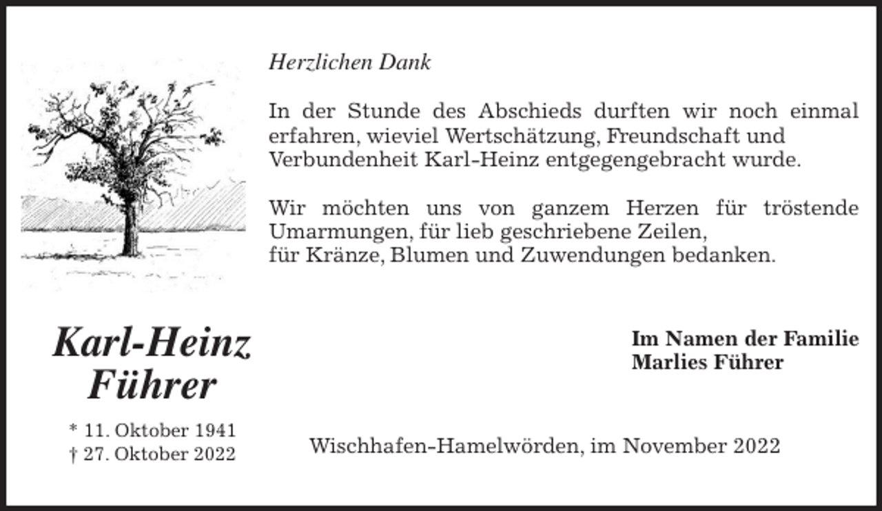 <p>Herzlichen Dank</p><p>In der Stunde des Abschieds durften wir noch einmal<br />erfahren, wieviel Wertschätzung, Freundschaft und<br />Verbundenheit Karl-Heinz entgegengebracht wurde.</p><p>Wir möchten uns von ganzem Herzen für tröstende<br />Umarmungen, für lieb geschriebene Zeilen,<br />für Kränze, Blumen und Zuwendungen bedanken.<br />Im Namen der Familie<br />Marlies Führer<br />Wischhafen-Hamelwörden, im November 2022<br />Karl-Heinz Führer<br />* 11. Oktober 1941<br />† 27. Oktober 2022</p>