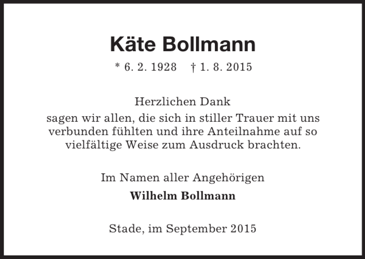 <p>Käte Bollmann<br />* 6. 2. 1928 † 1. 8. 2015<br />Herzlichen Dank<br />sagen wir allen, die sich in stiller Trauer mit uns<br />verbunden fühlten und ihre Anteilnahme auf so<br />vielfältige Weise zum Ausdruck brachten.<br />Im Namen aller Angehörigen<br />Wilhelm Bollmann<br />Stade, im September 2015</p>