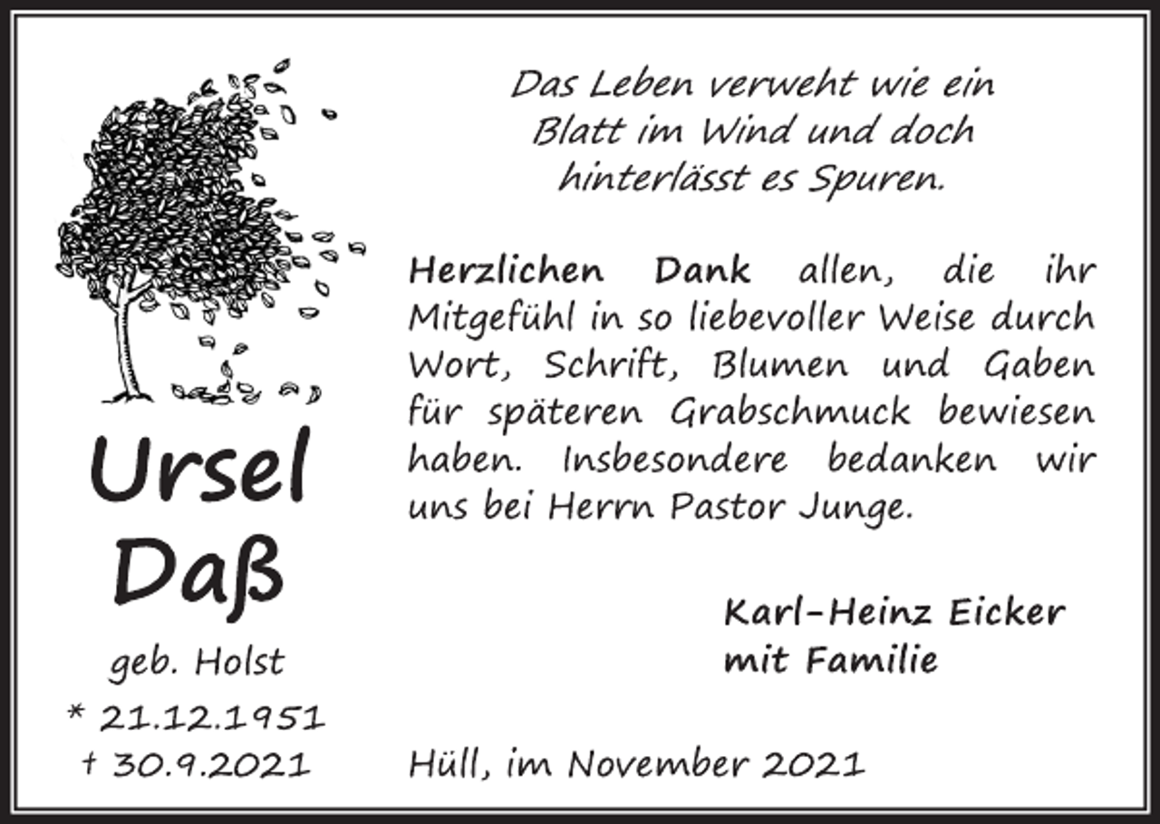 <p>Ursel<br />Daß<br />geb. Holst<br />* 21.12.1951 † 30.9.2021<br />Das Leben verweht wie ein<br />Blatt im Wind und doch<br />hinterlässt es Spuren.<br />Herzlichen Dank allen, die ihr<br />Mitgefühl in so liebevoller Weise durch<br />Wort, Schrift, Blumen und Gaben<br />für späteren Grabschmuck bewiesen<br />haben. Insbesondere bedanken wir<br />uns bei Herrn Pastor Junge.<br />Karl-Heinz Eicker<br />mit Familie<br />Hüll, im November 2021</p>