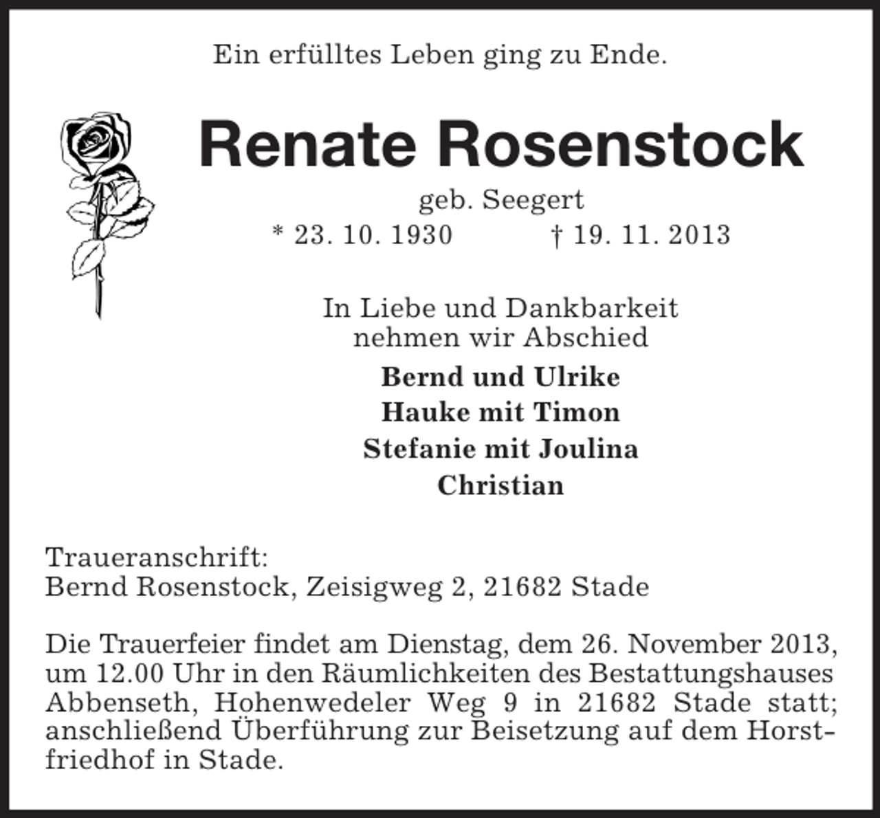 <p>Ein erfülltes Leben ging zu Ende.</p><p>Renate Rosenstock<br />geb. Seegert<br />* 23. 10. 1930<br />† 19. 11. 2013<br />In Liebe und Dankbarkeit<br />nehmen wir Abschied<br />Bernd und Ulrike<br />Hauke mit Timon<br />Stefanie mit Joulina<br />Christian<br />Traueranschrift:<br />Bernd Rosenstock, Zeisigweg 2, 21682 Stade<br />Die Trauerfeier findet am Dienstag, dem 26. November 2013,<br />um 12.00 Uhr in den Räumlichkeiten des Bestattungshauses<br />Abbenseth, Hohenwedeler Weg 9 in 21682 Stade statt;<br />anschließend Überführung zur Beisetzung auf dem Horstfriedhof in Stade.</p>