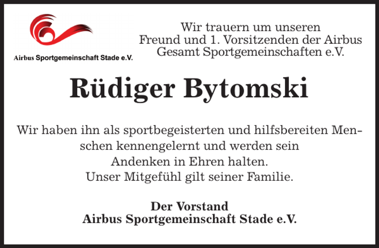 <p>Wir trauern um unseren<br />Freund und 1. Vorsitzenden der Airbus Gesamt Sportgemeinschaften e.V.<br />Rüdiger Bytomski<br />Wir haben ihn als sportbegeisterten und hilfsbereiten Menschen kennengelernt und werden sein<br />Andenken in Ehren halten.<br />Unser Mitgefühl gilt seiner Familie.<br />Der Vorstand<br />Airbus Sportgemeinschaft Stade e.V.</p>