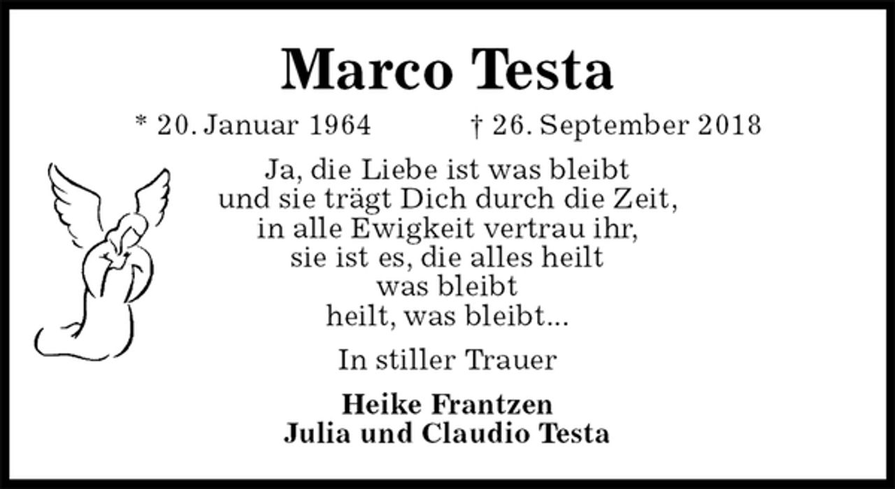 <p>Marco Testa<br />* 20. Januar 1964 † 26. September 2018<br />Ja, die Liebe ist was bleibt<br />und sie trägt Dich durch die Zeit,<br />in alle Ewigkeit vertrau ihr,<br />sie ist es, die alles heilt<br />was bleibt<br />heilt, was bleibt...<br />In stiller Trauer<br />Heike Frantzen<br />Julia und Claudio Testa</p>