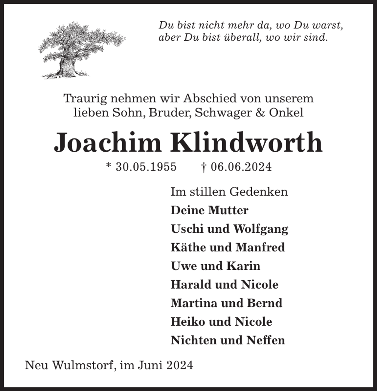 <p>Du bist nicht mehr da, wo Du warst,<br />aber Du bist überall, wo wir sind.</p><p>Traurig nehmen wir Abschied von unserem<br />lieben Sohn, Bruder, Schwager &amp; Onkel<br />Joachim Klindworth<br />* 30.05.1955 † 06.06.2024<br />Im stillen Gedenken<br />Deine Mutter<br />Uschi und Wolfgang<br />Käthe und Manfred<br />Uwe und Karin<br />Harald und Nicole<br />Martina und Bernd<br />Heiko und Nicole<br />Nichten und Neffen<br />Neu Wulmstorf, im Juni 2024</p>