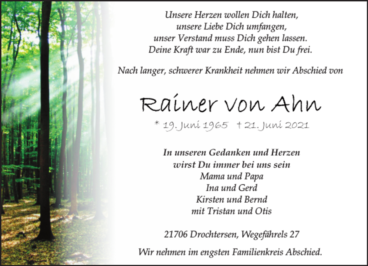 <p>Unsere Herzen wollen Dich halten,<br />unsere Liebe Dich umfangen,<br />unser Verstand muss Dich gehen lassen.<br />Deine Kraft war zu Ende, nun bist Du frei.<br />Nach langer, schwerer Krankheit nehmen wir Abschied von<br />Rainer von Ahn<br />* 19. Juni 1965 † 21. Juni 2021<br />In unseren Gedanken und Herzen<br />wirst Du immer bei uns sein<br />Mama und Papa<br />Ina und Gerd<br />Kirsten und Bernd<br />mit Tristan und Otis<br />21706 Drochtersen, Wegefährels 27<br />Wir nehmen im engsten Familienkreis Abschied.</p>