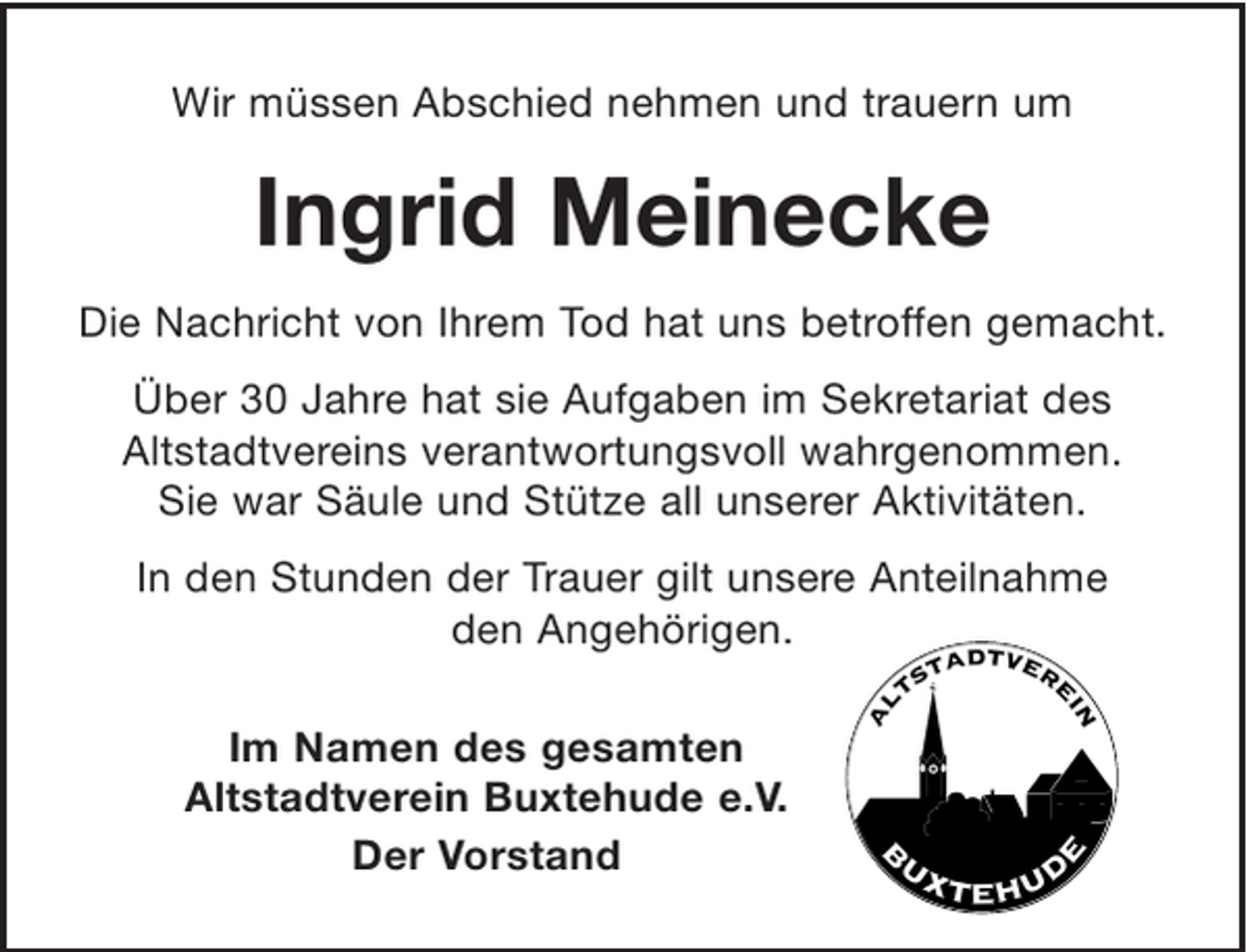 <p>Wir müssen Abschied nehmen und trauern um<br />Ingrid Meinecke<br />Die Nachricht von Ihrem Tod hat uns betroffen gemacht.<br />Über 30 Jahre hat Sie Aufgaben im Altstadtverein<br />verantwortungsvoll wahrgenommen. Sie war Säule und<br />Stütze verschiedener Aktivitäten.<br />In den Stunden der Trauer gilt unsere Anteilnahme den Angehörigen.</p><p>Altstadtverein Buxtehude e.V.<br />Schmidt Frenzel Kamprad</p>